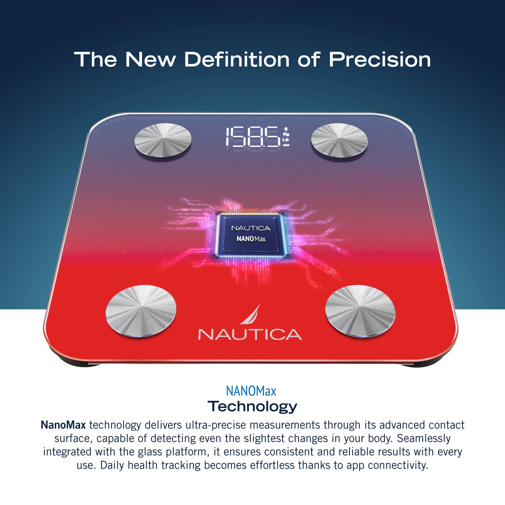 The New Definition of Precision 1585 LE I NAUTICA NANOMax NAUTICA NANOMax Technology NanoMax technology delivers ultra-precise measurements through its advanced contact surface, capable of detecting even the slightest changes in your body. Seamlessly integrated with the glass platform, it ensures consistent and reliable results with every use. Daily health tracking becomes effortless thanks to app connectivity.