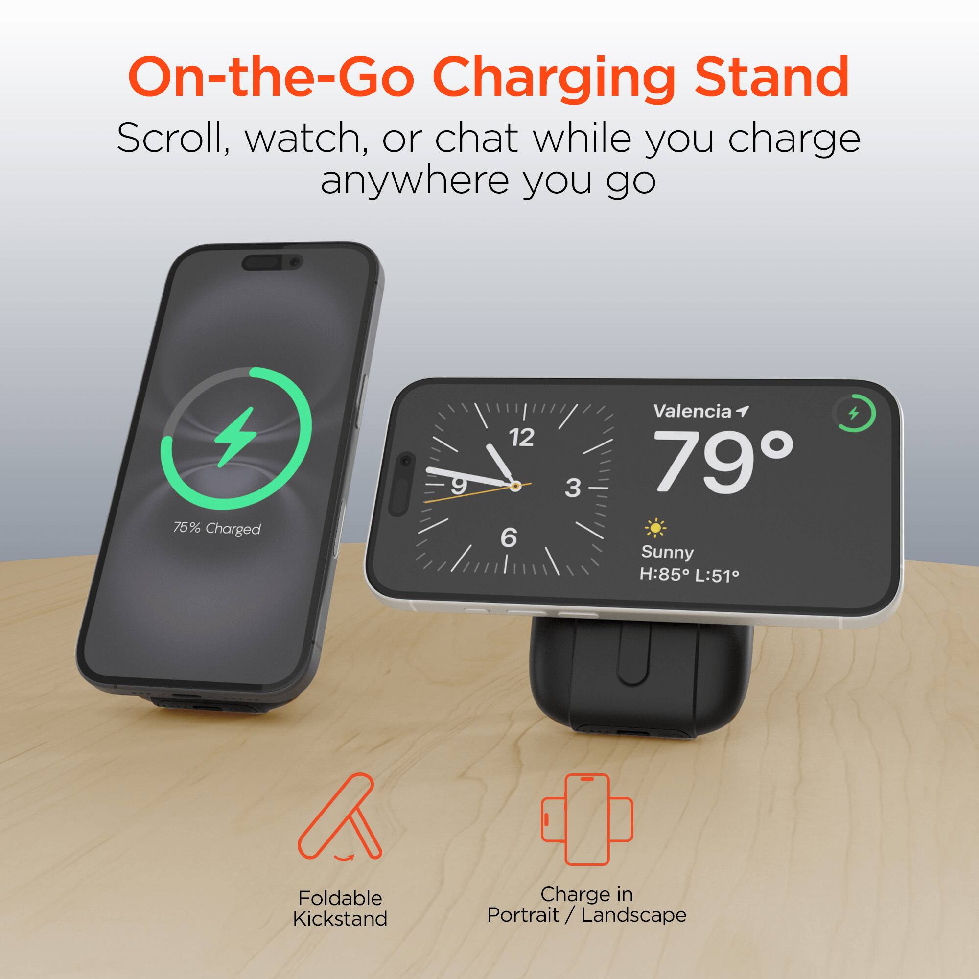 On-the-Go Charging Stand  
Scroll, watch, or chat while you charge anywhere you go  

75% Charged  

Valencia  
79°  
Sunny  
H:85° L:51°  

Foldable Kickstand  
Charge in Portrait / Landscape