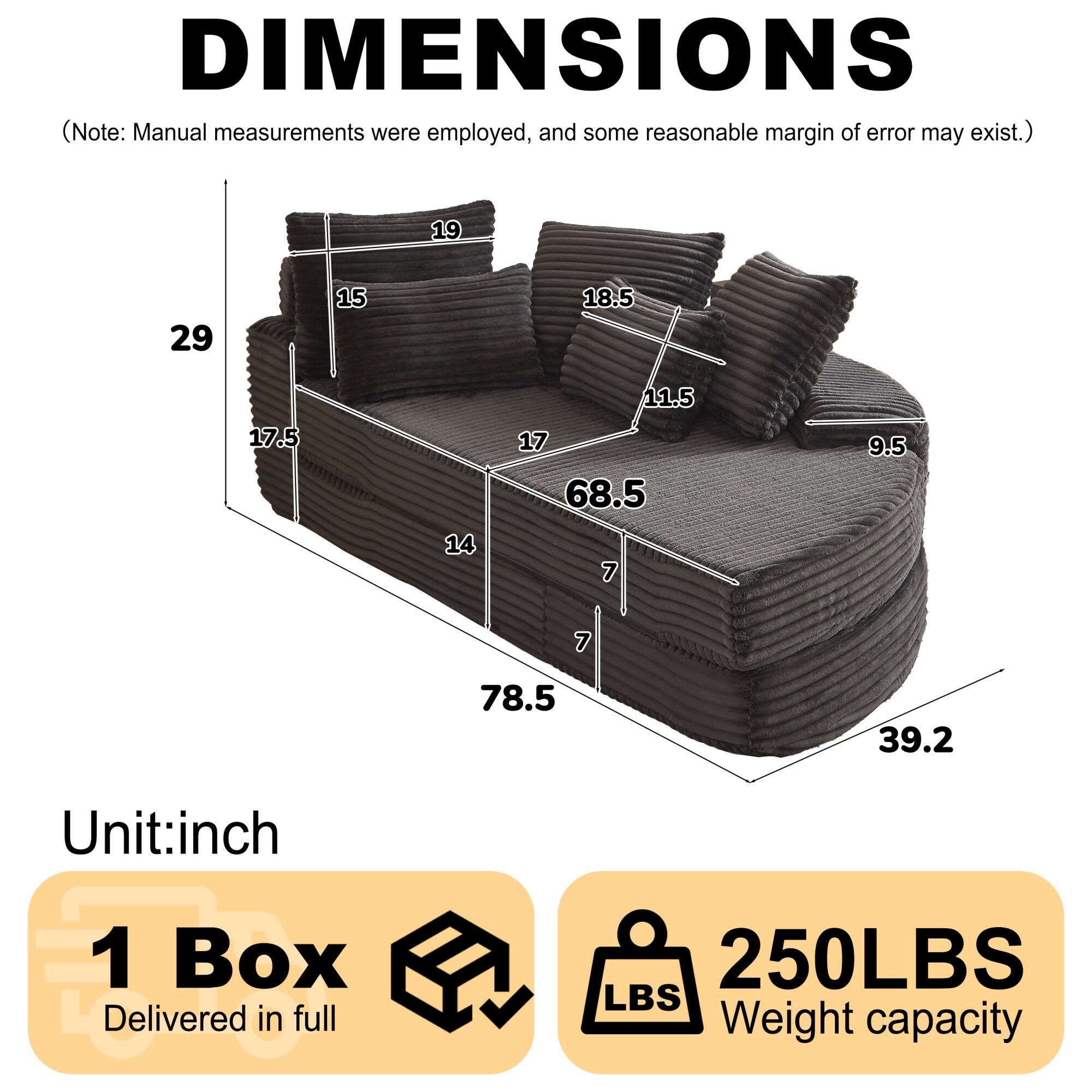 DIMENSIONS  
(Note: Manual measurements were employed, and some reasonable margin of error may exist.)  

19  
29  
15  
18.5  
17.5  
14  
11.5  
17  
68.5  
7  
9.5  
7  
78.5  
39.2  

Unit: inch  

1 Box Delivered in full  

250LBS  
Weight capacity