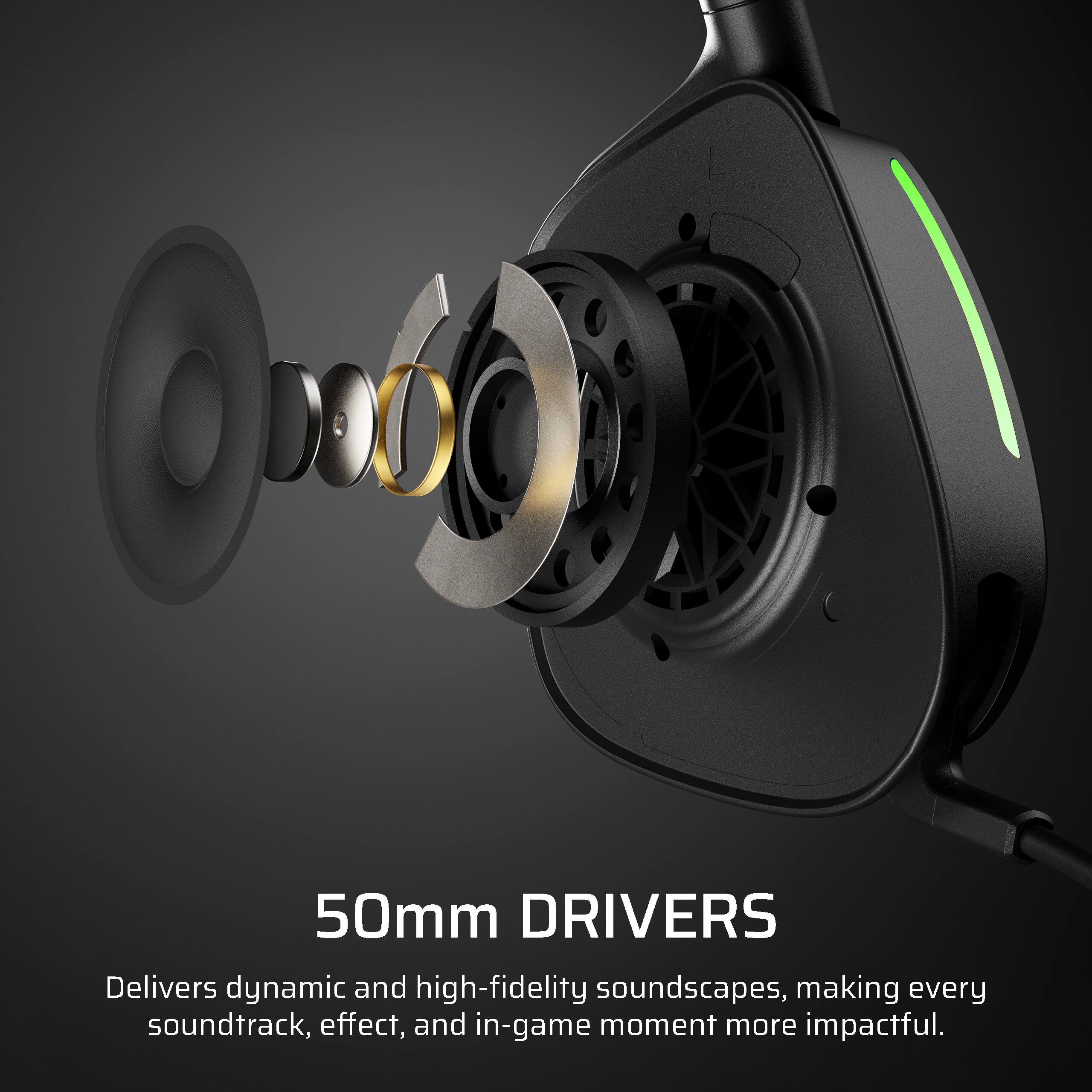 50mm DRIVERS

Delivers dynamic and high-fidelity soundscapes, making every soundtrack, effect, and in-game moment more impactful.