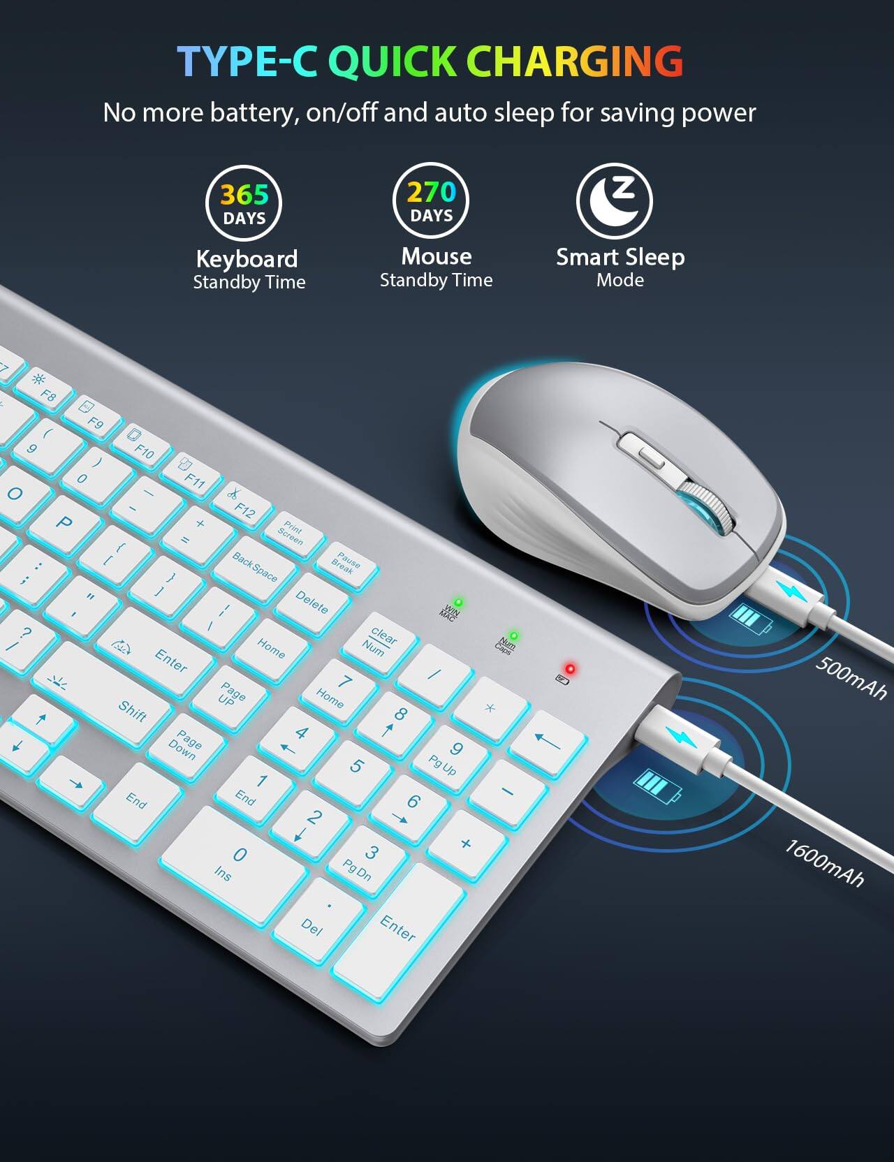 **TYPE-C QUICK CHARGING**

No more battery, on/off and auto sleep for saving power

- **365 DAYS**  
  Keyboard Standby Time

- **270 DAYS**  
  Mouse Standby Time

- Smart Sleep Mode

**Keyboard Layout:**

- F8 F9 F10 F11 F12
- 1 2 3 4 5 6 7 8 9 0 - = Back Space
- Q W E R T Y U I O P [ ] \ Delete
- A S D F G H J K L ; ' Enter
- Z X C V B N M , . / Shift
- Home Page Up End Page Down
- Num Lock 7 8 9 4 5 6 1 2 3 0 . Ins Del
- Num 7 8 9 4 5 6 1 2 3 0 . Enter

**Battery Information:**

- 500mAh
- 1600mAh
