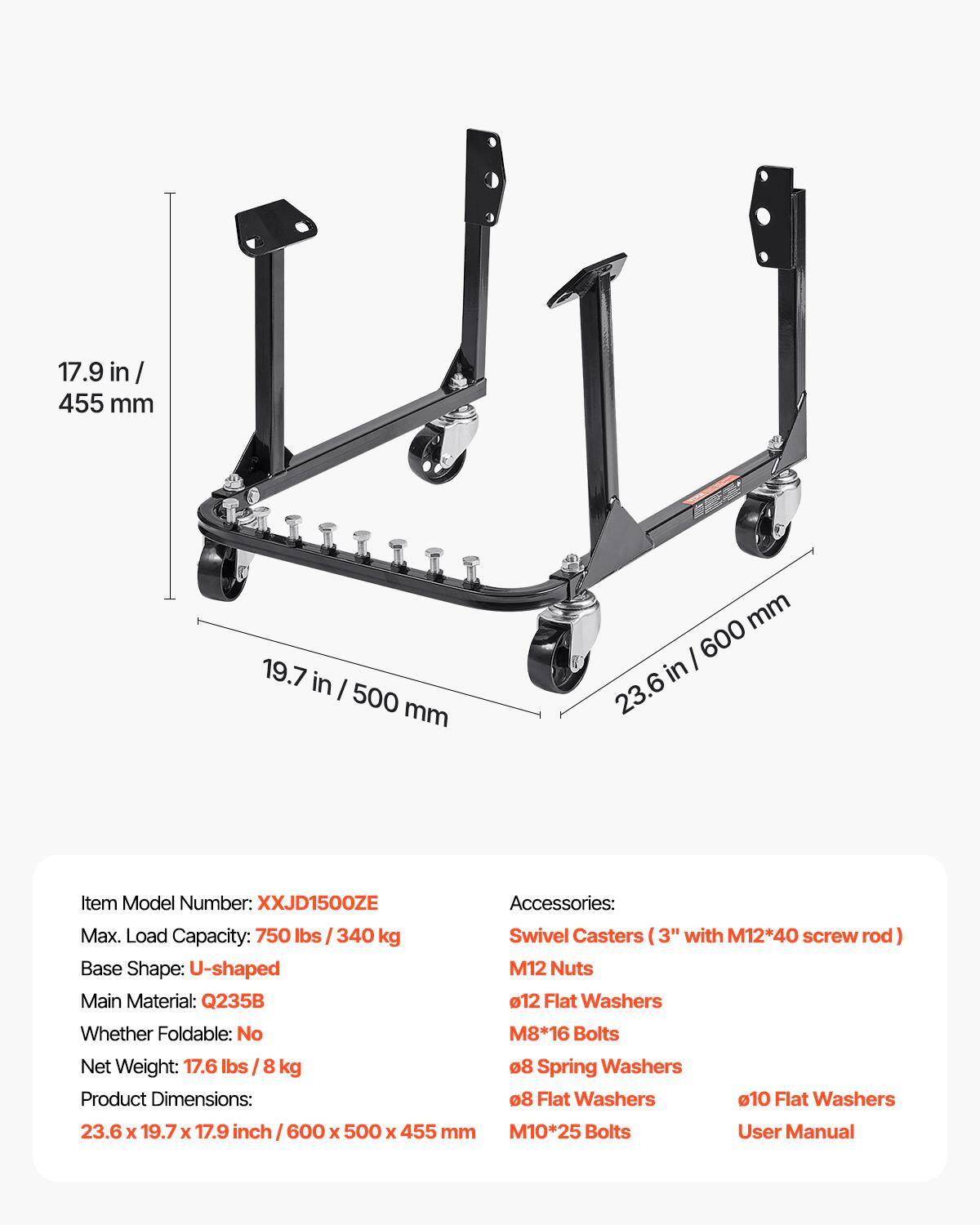 17.9 in/ 455 mm  
19.7 in/ 500 mm  
23.6 in/ 600 mm  

Item Model Number: XXJD1500ZE  
Max. Load Capacity: 750 lbs / 340 kg  
Base Shape: U-shaped  
Main Material: Q235B  
Whether Foldable: No  
Net Weight: 17.6 lbs / 8 kg  
Product Dimensions: 23.6 x 19.7 x 17.9 inch / 600 x 500 x 455 mm  

Accessories:  
Swivel Casters (3" with M12*40 screw rod)  
M12 Nuts  
12 Flat Washers  
M8*16 Bolts  
8 Spring Washers  
8 Flat Washers  
10 Flat Washers  
M10*25 Bolts  
User Manual