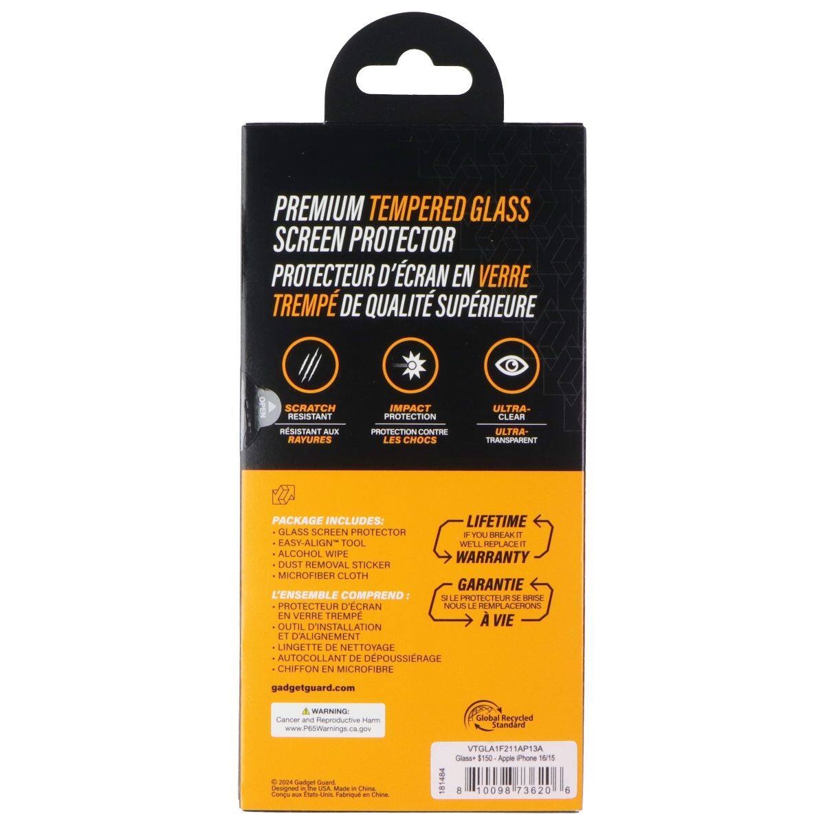 PREMIUM TEMPERED GLASS SCREEN PROTECTOR  
PROTECTEUR D'ÉCRAN EN VERRE TREMPÉ DE QUALITÉ SUPÉRIEURE  

SCRATCH RESISTANT  
RESISTANT AUX RAYURES  

IMPACT PROTECTION  
PROTECTION CONTRE LES CHOCS  

ULTRA-CLEAR  
ULTRA-TRANSPARENT  

PACKAGE INCLUDES:  
LIFETIME GLASS SCREEN PROTECTOR  
EASY-ALIGN TOOL  
WELL-PLACE 1 ALCOHOL WIPE  
DUST REMOVAL STICKER  
MICROFIBER CLOTH  

L'ENSEMBLE COMPREND:  
LE PROTECTEUR D'ÉCRAN EN VERRE TREMPÉ  
OUTIL D'INSTALLATION ET D'ALIGNEMENT  
LINGETTE DE NETTOYAGE  
AUTOCOLLANT DE DÉPOUSSIRAGE  
CHIFFON EN MICROFIBRE  

gadgetguard.com  

Cancer and Reproductive Harm  
www.P6SWarnings.ca.gov  

Global Recycled Standard  
VTGLA1F211AP13A  
Class $150 Apple iPhone 16/15  

Designed in The USA  
Made in