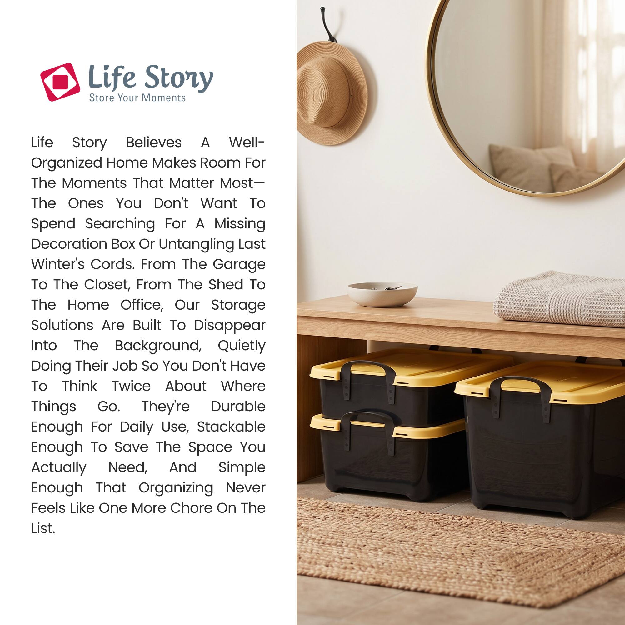 Life Story  
Store Your Moments

Life Story believes a well-organized home makes room for the moments that matter most—the ones you don't want to spend searching for a missing decoration box or untangling last winter's cords. From the garage to the closet, from the shed to the home office, our storage solutions are built to disappear into the background, quietly doing their job so you don't have to think twice about where things go. They're durable enough for daily use, stackable enough to save the space you actually need, and simple enough that organizing never feels like one more chore on the list.