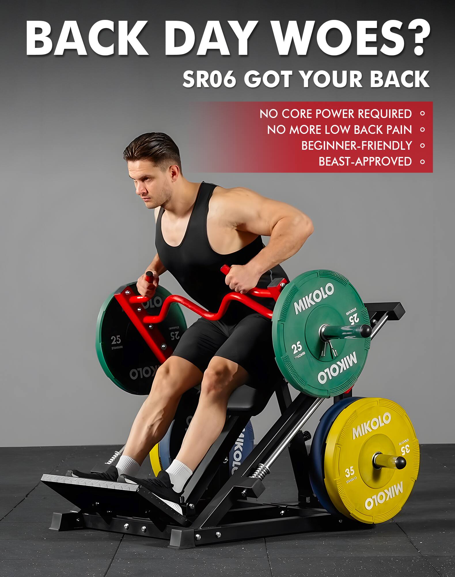 BACK DAY WOES?  
SR06 GOT YOUR BACK  
NO CORE POWER REQUIRED  
NO MORE LOW BACK PAIN  
BEGINNER-FRIENDLY  
BEAST-APPROVED  

25  
25  
35  
35  

MIKOLO  
MIKOLO  
MIKOLO