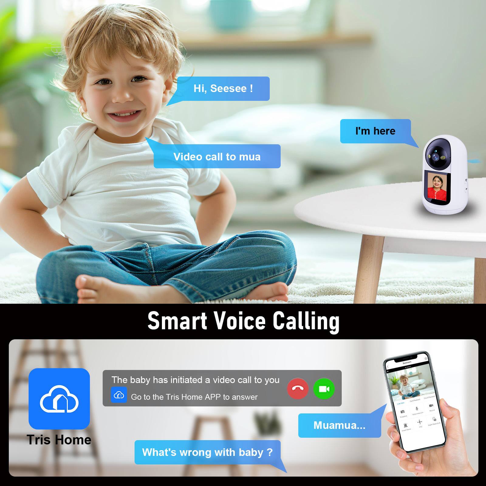 Hi, Seesee!  
Video call to mua  
I'm here  

Smart Voice Calling  

The baby has initiated a video call to you  
Go to the Tris Home APP to answer  

What's wrong with baby?  
Muamua...