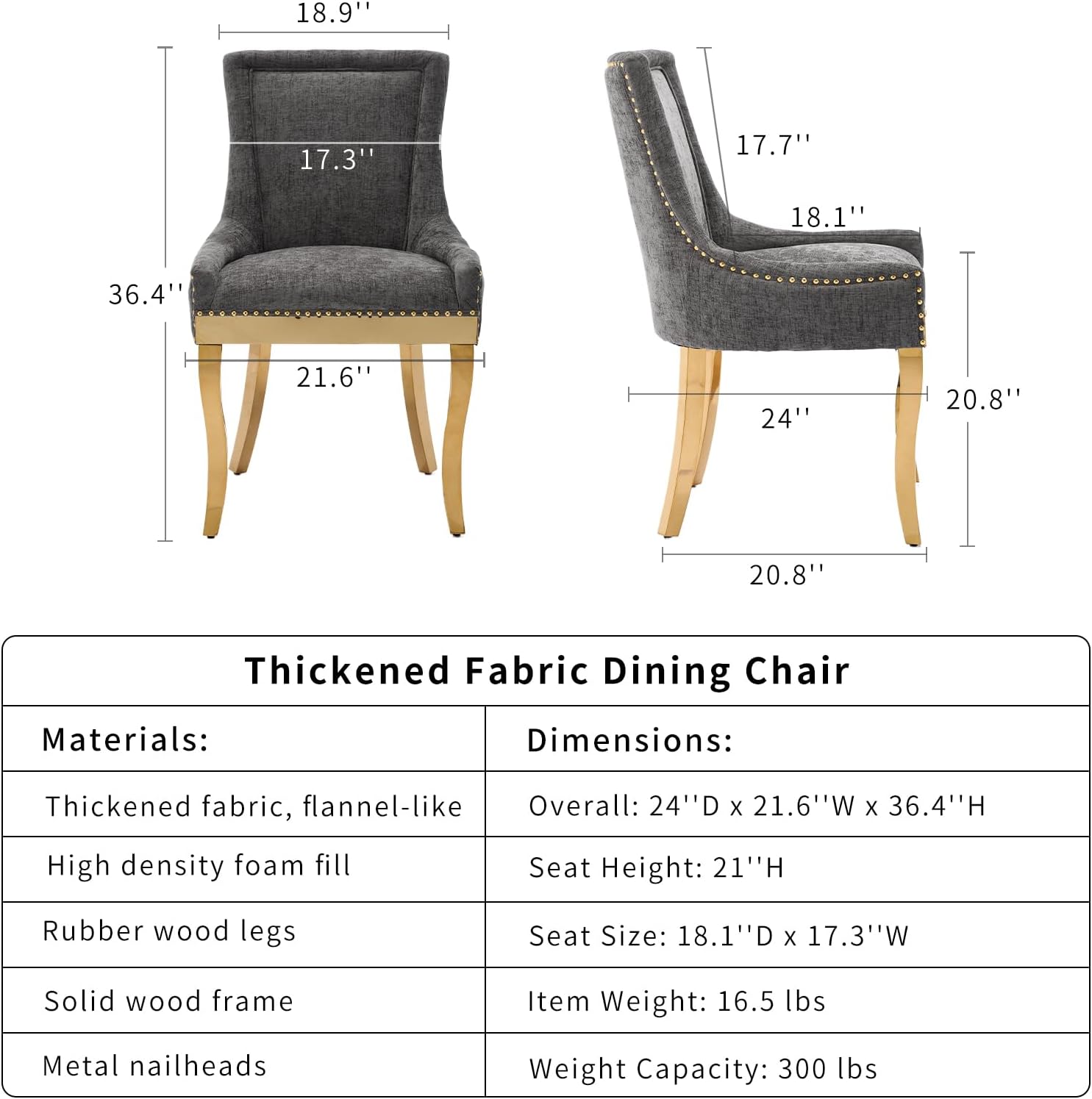 **Thickened Fabric Dining Chair**

**Materials:**
- Thickened fabric, flannel-like
- High density foam fill
- Rubber wood legs
- Solid wood frame
- Metal nailheads

**Dimensions:**
- Overall: 24" D x 21.6" W x 36.4" H
- Seat Height: 21" H
- Seat Size: 18.1" D x 17.3" W
- Item Weight: 16.5 lbs
- Weight Capacity: 300 lbs