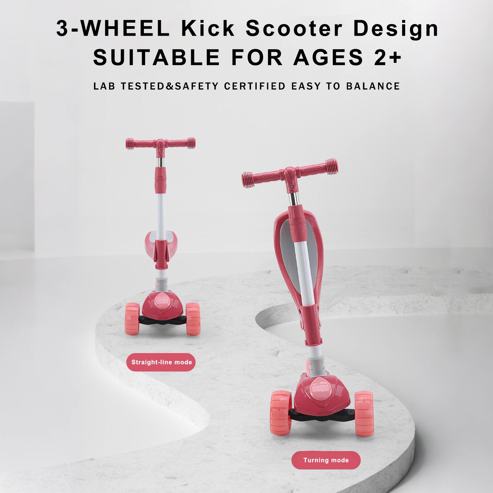 3-Wheel Kick Scooter Design  
SUITABLE FOR AGES 2+  

LAB TESTED & SAFETY CERTIFIED EASY TO BALANCE  

Straight-line mode  

Turning mode