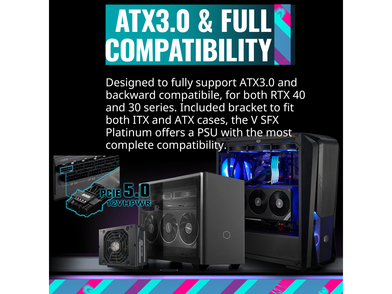 ATX3.0 & FULL COMPATIBILITY

Designed to fully support ATX3.0 and backward compatible, for both RTX 40 and 30 series. Included bracket to fit both ITX and ATX cases, the V SFX Platinum offers a PSU with the most complete compatibility.

PCIe 5.0 12VHPWR