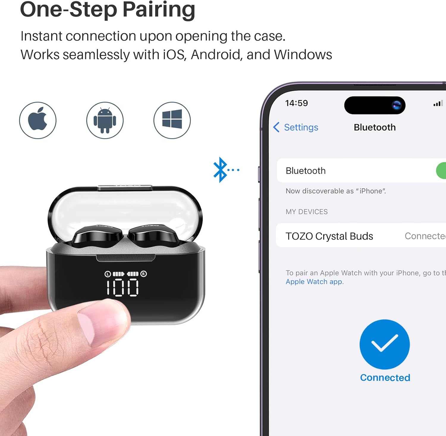 One-Step Pairing  
Instant connection upon opening the case.  
Works seamlessly with iOS, Android, and Windows  

14:59  
Settings  
Bluetooth  

Bluetooth  
Now discoverable as "iPhone".  

MY DEVICES  
TOZO Crystal Buds  
Connected  

To pair an Apple Watch with your iPhone, go to the Apple Watch app.