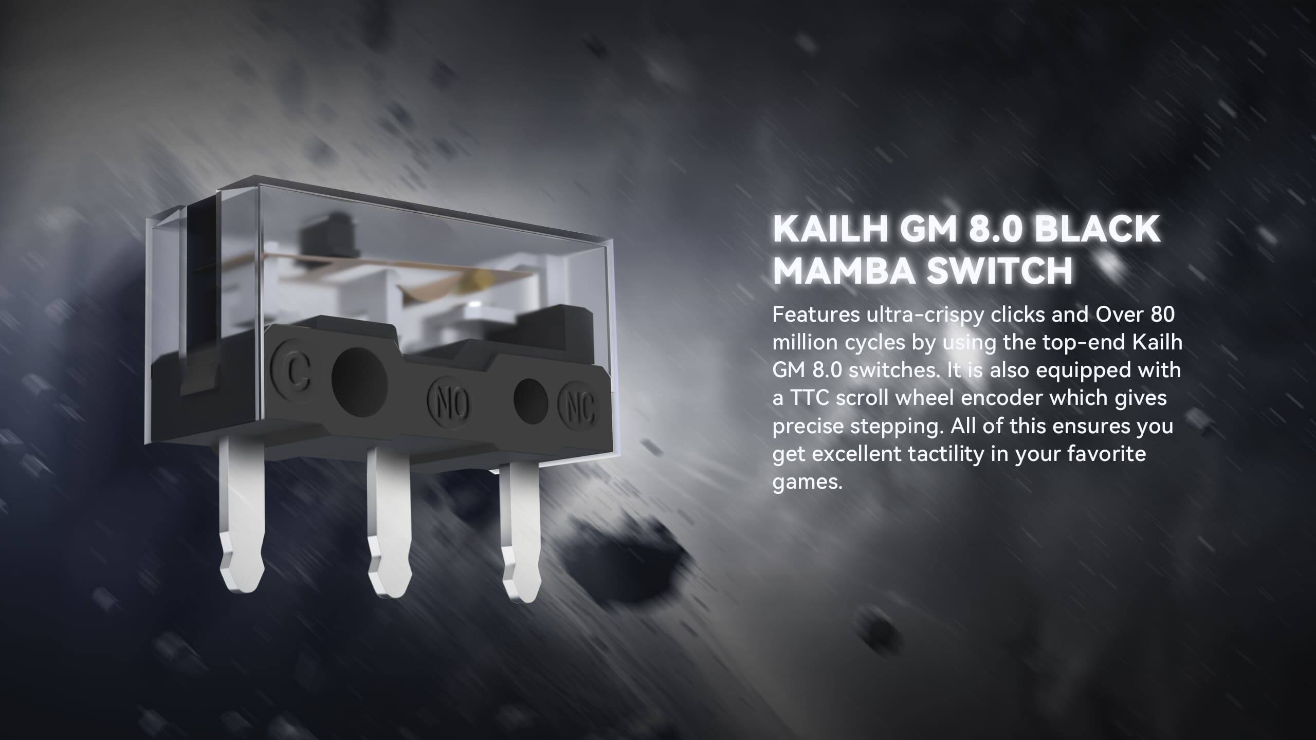 KAILH GM 8.0 BLACK MAMBA SWITCH

Features ultra-crispy clicks and Over 80 million cycles by using the top-end Kailh GM 8.0 switches. It is also equipped with a TTC scroll wheel encoder which gives precise stepping. All of this ensures you get excellent tactility in your favorite games.