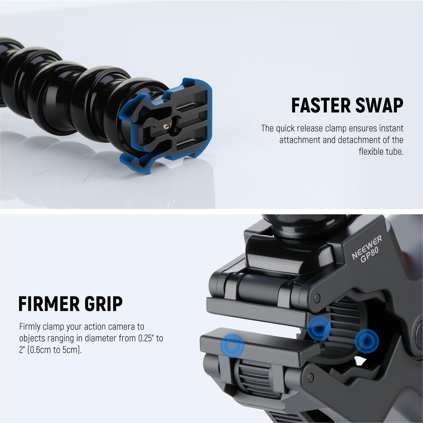 FASTER SWAP  
The quick release clamp ensures instant attachment and detachment of the flexible tube.  

FIRMER GRIP  
Firmly clamp your action camera to objects ranging in diameter from 0.25" to 2" (0.6cm to 5cm).