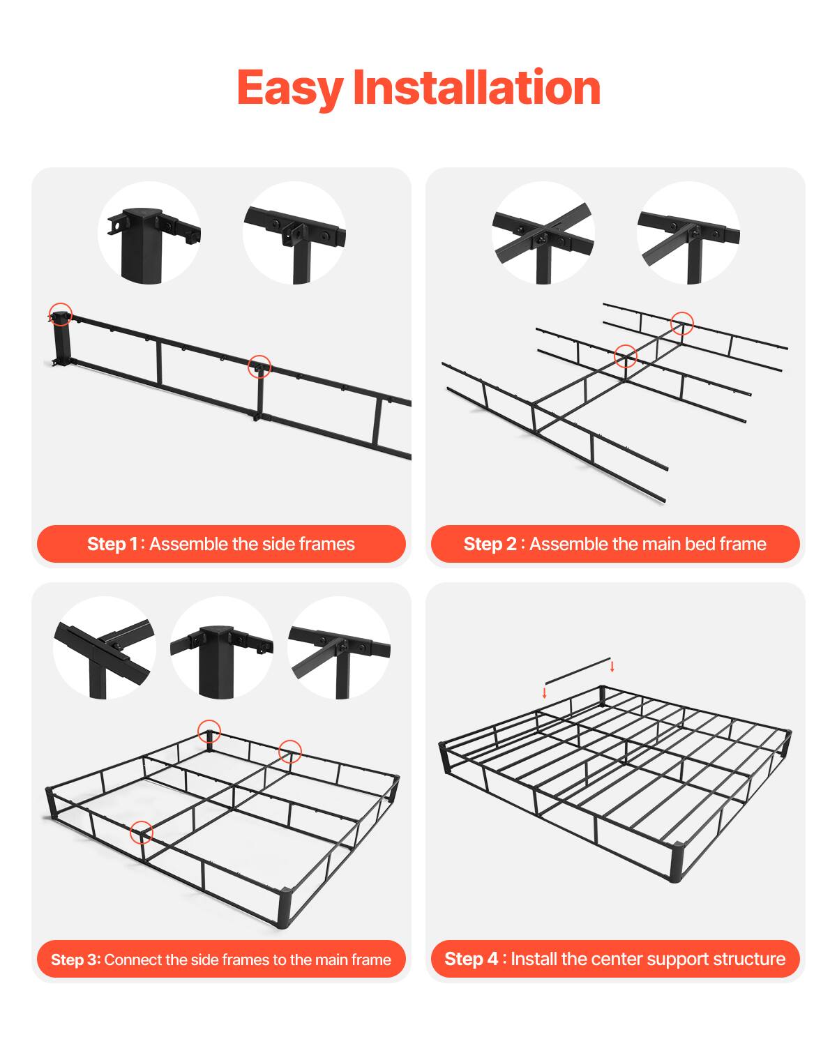 Easy Installation

Step 1: Assemble the side frames

Step 2: Assemble the main bed frame

Step 3: Connect the side frames to the main frame

Step 4: Install the center support structure