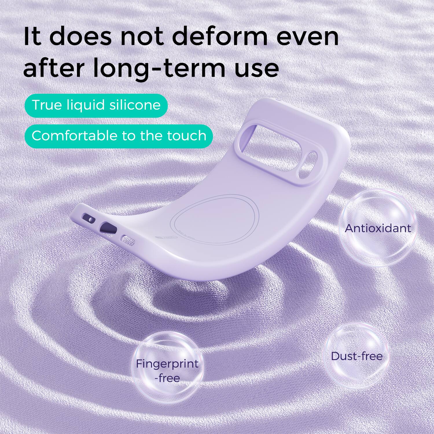 It does not deform even after long-term use

True liquid silicone
Comfortable to the touch

Antioxidant
Fingerprint-free
Dust-free