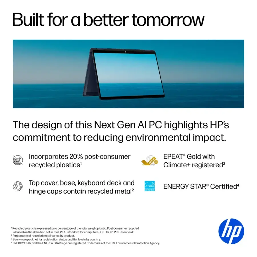 Built for a better tomorrow, the design of this Next Gen AI PC highlights HP's commitment to reducing environmental impact. It incorporates 20% post-consumer recycled plastics and is EPEAT Gold with epeat K! Climate+ registered. The top cover, base, keyboard deck, and hinge caps contain recycled metal. The ENERGY STAR Certified product is also made with recycled plastic, expressed as a percentage of the total weight of plastic.