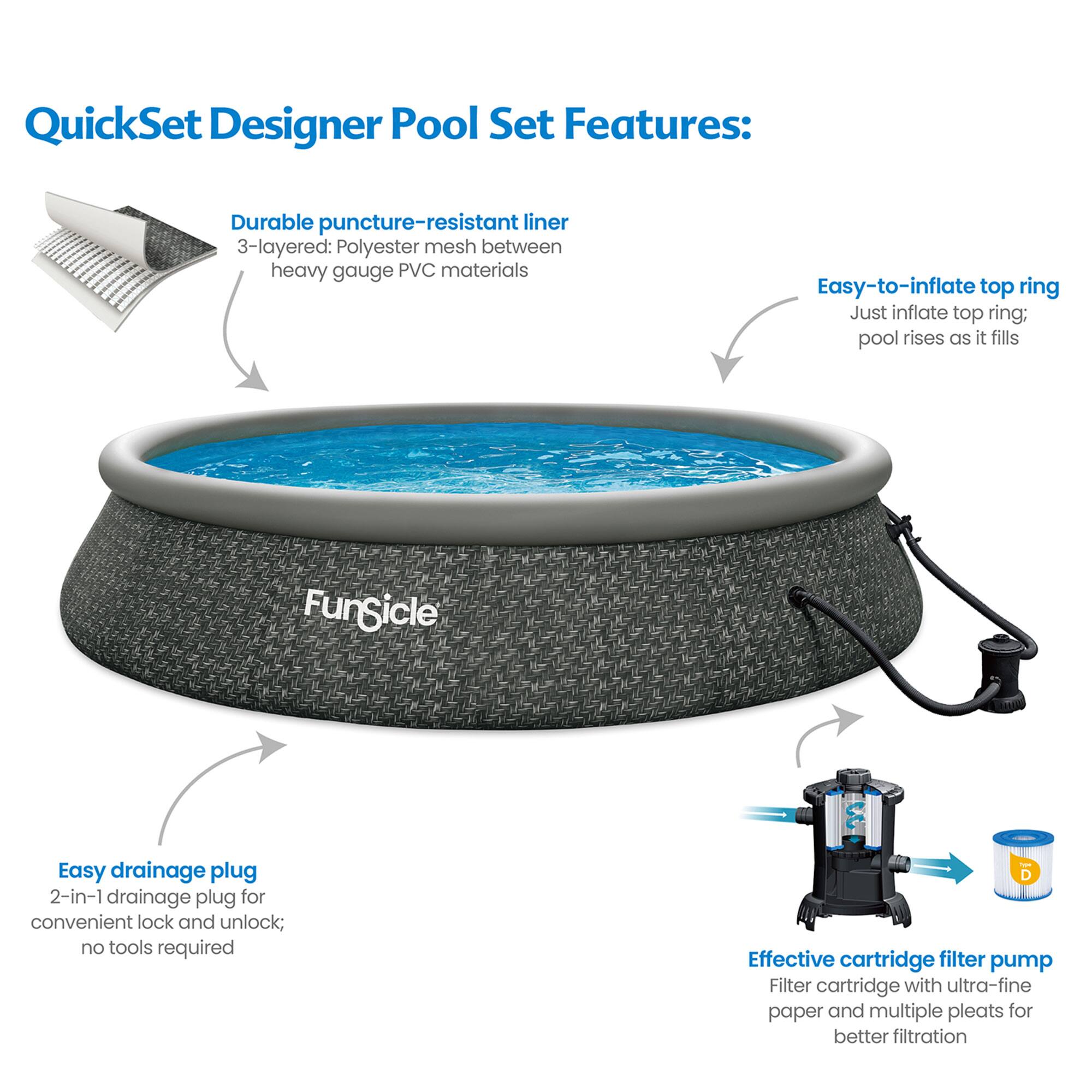 QuickSet Designer Pool Set Features:

- Durable puncture-resistant liner
  - 3-layered: Polyester mesh between heavy gauge PVC materials

- Easy-to-inflate top ring
  - Just inflate top ring; pool rises as it fills

- Easy drainage plug
  - 2-in-1 drainage plug for convenient lock and unlock; no tools required

- Effective cartridge filter pump
  - Filter cartridge with ultra-fine paper and multiple pleats for better filtration