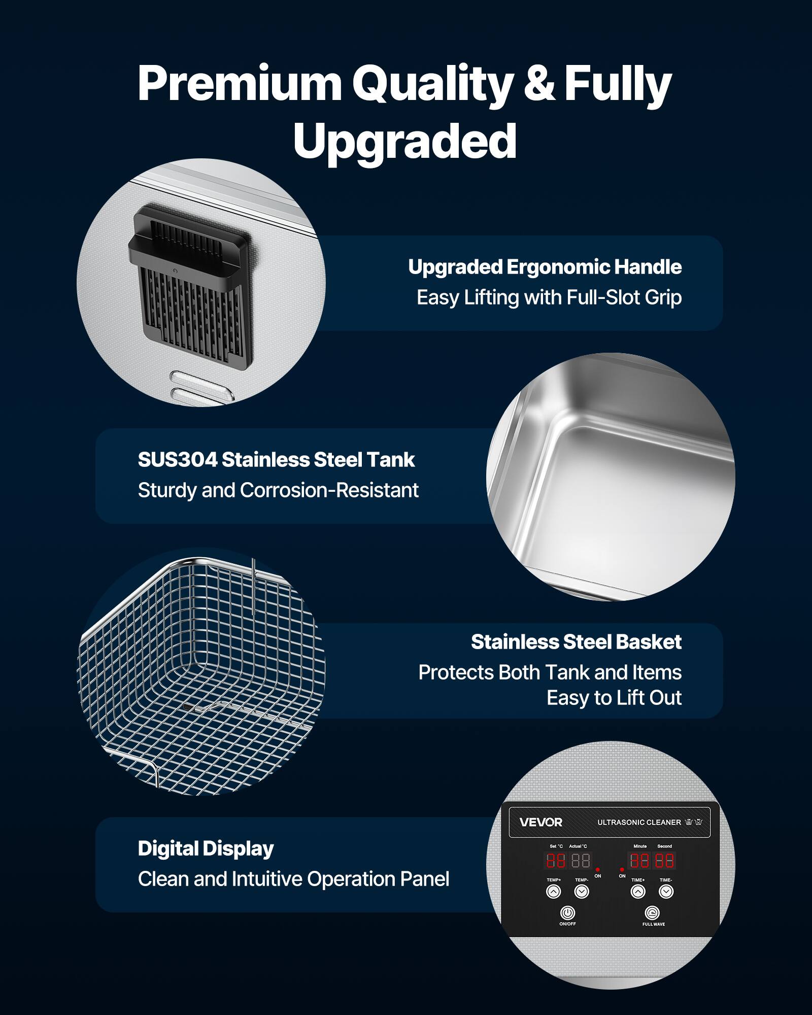 Premium Quality & Fully Upgraded

Upgraded Ergonomic Handle
Easy Lifting with Full-Slot Grip

SUS304 Stainless Steel Tank
Sturdy and Corrosion-Resistant

Stainless Steel Basket
Protects Both Tank and Items
Easy to Lift Out

Digital Display
Clean and Intuitive Operation Panel

VEVOR ULTRASONIC CLEANER