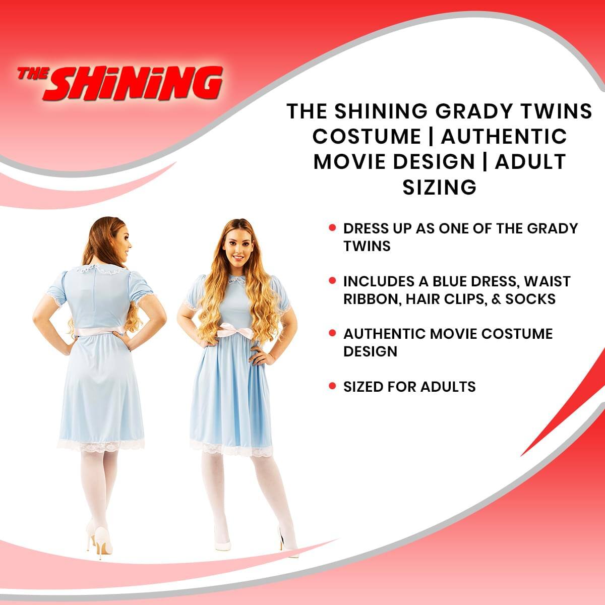 THE SHINING GRADY TWINS COSTUME | AUTHENTIC MOVIE DESIGN | ADULT SIZING

- DRESS UP AS ONE OF THE GRADY TWINS
- INCLUDES A BLUE DRESS, WAIST RIBBON, HAIR CLIPS, & SOCKS
- AUTHENTIC MOVIE COSTUME DESIGN
- SIZED FOR ADULTS