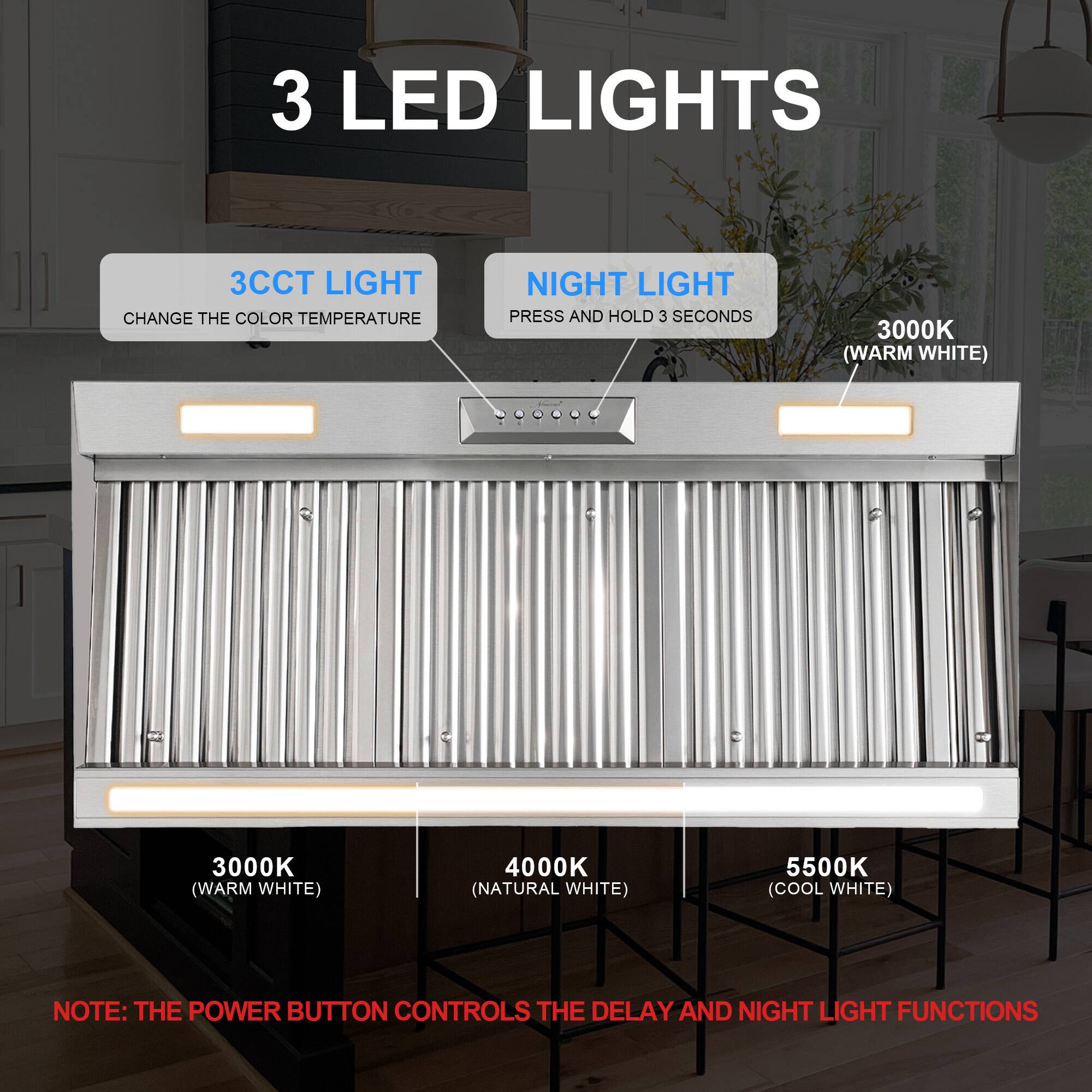 3 LED LIGHTS

3CCT LIGHT
CHANGE THE COLOR TEMPERATURE

NIGHT LIGHT
PRESS AND HOLD 3 SECONDS

3000K (WARM WHITE)
4000K (NATURAL WHITE)
5500K (COOL WHITE)

NOTE: THE POWER BUTTON CONTROLS THE DELAY AND NIGHT LIGHT FUNCTIONS