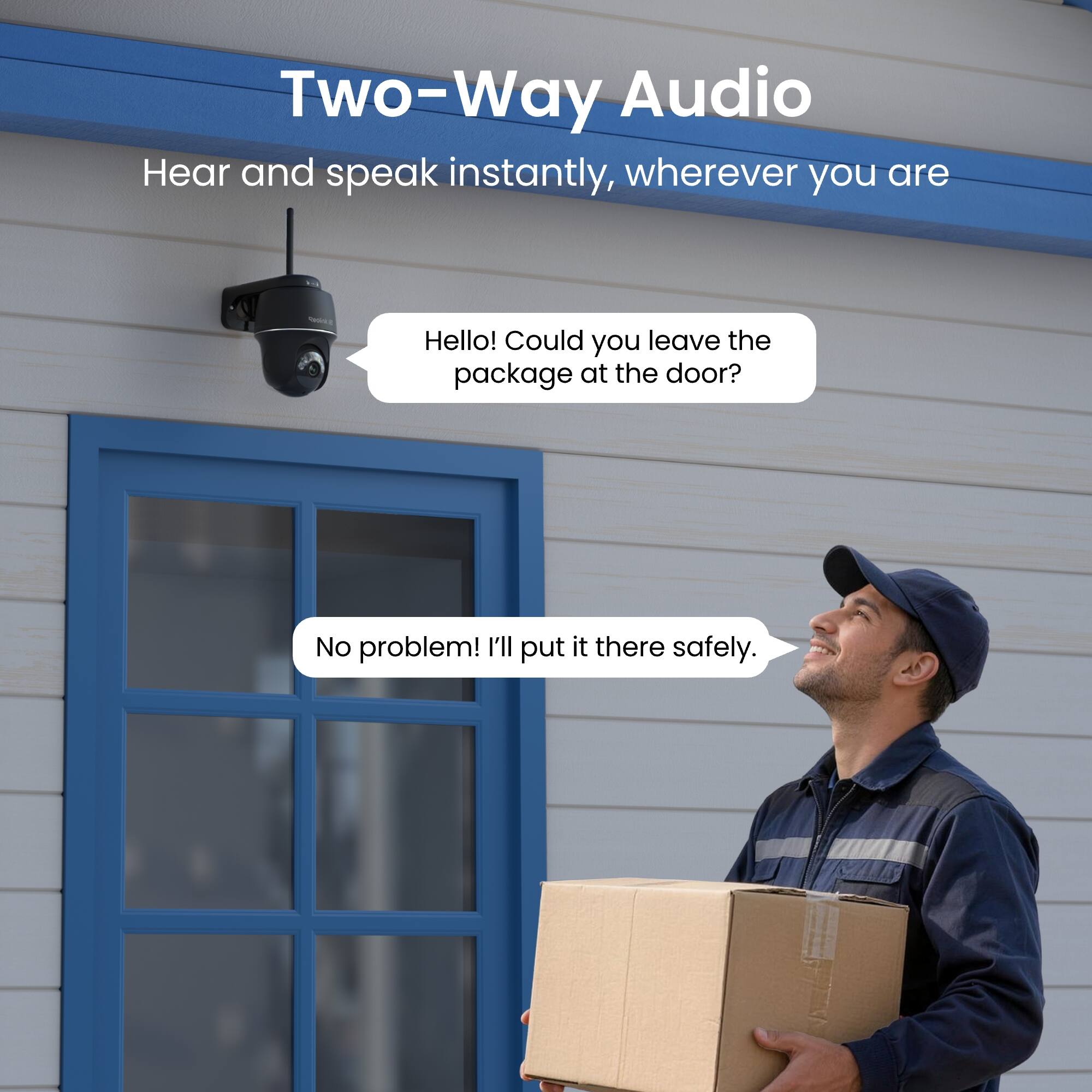 Two-Way Audio  
Hear and speak instantly, wherever you are

Hello! Could you leave the package at the door?

No problem! I'll put it there safely.