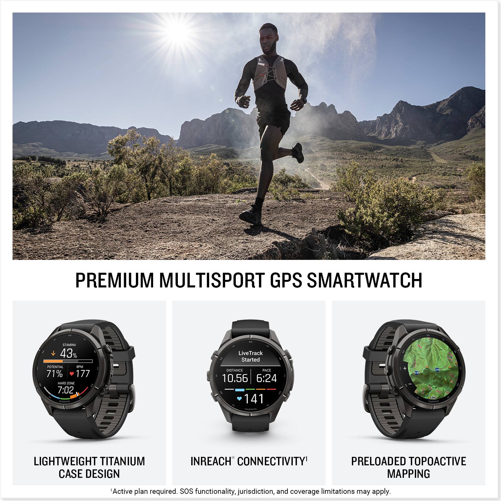 PREMIUM MULTISPORT GPS SMARTWATCH

STAMINA 43% POTENTIAL su 71% 177 NO ZONE 7:02

LiveTrack Started DISTANCE PACE 10.56 6:24 141 GARNES

LIGHTWEIGHT TITANIUM CASE DESIGN

INREACH CONNECTIVITY

PRELOADED TOPOACTIVE MAPPING

Active plan required. SOS functionality, jurisdiction, and coverage limitations may apply.