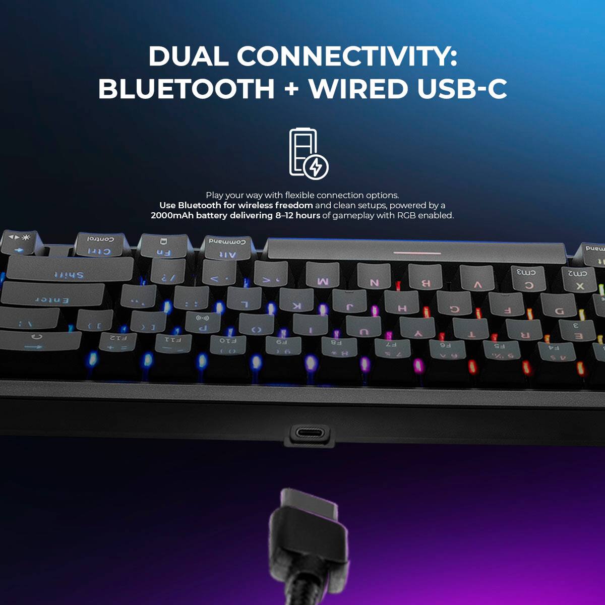 DUAL CONNECTIVITY: BLUETOOTH + WIRED USB-C

Play your way with flexible connection options. Use Bluetooth for wireless freedom and clean setups, powered by a 2000mAh battery delivering 8-12 hours of gameplay with RGB enabled.