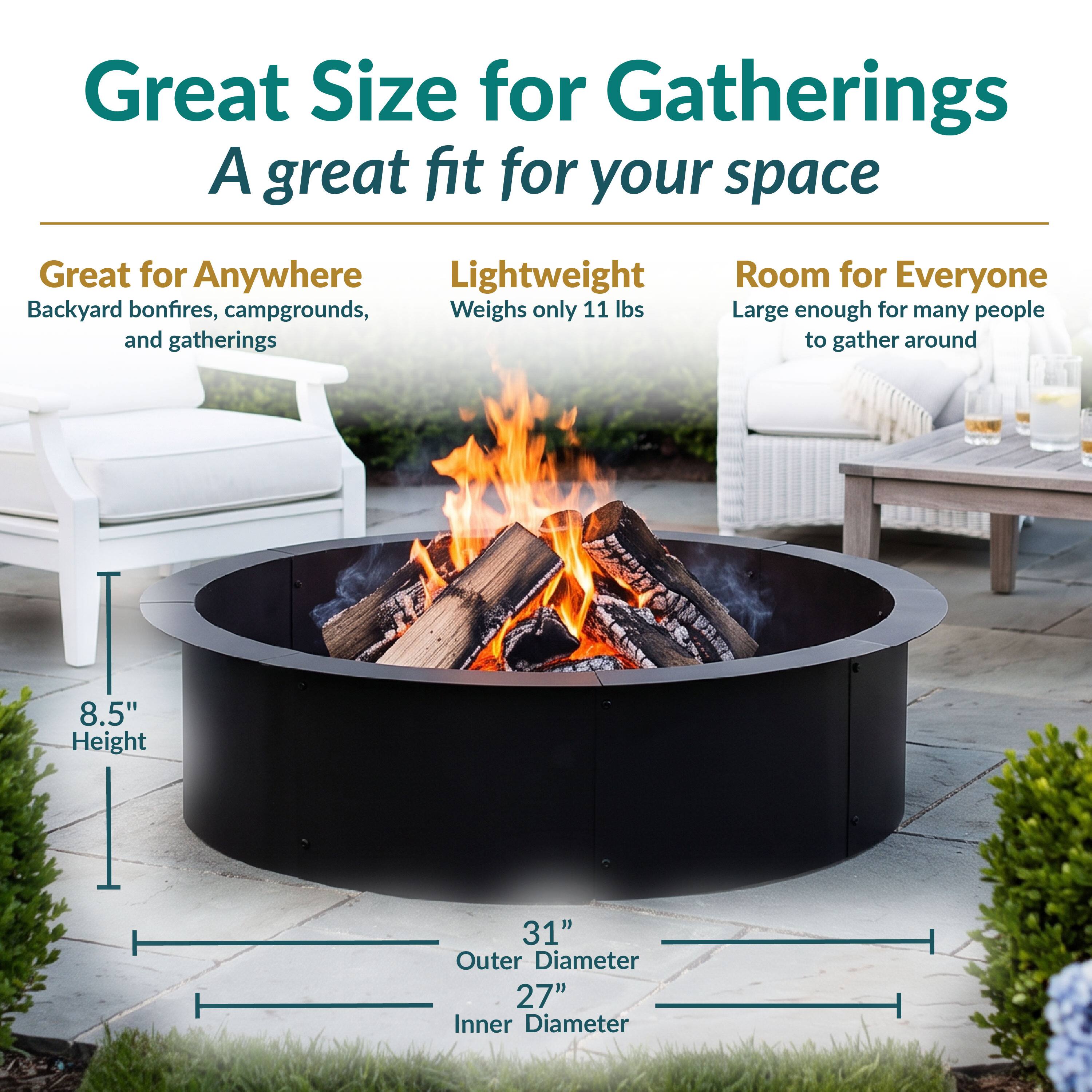 Great Size for Gatherings  
A great fit for your space

Great for Anywhere  
Backyard bonfires, campgrounds, and gatherings

Lightweight  
Weighs only 11 lbs

Room for Everyone  
Large enough for many people to gather around

8.5" Height  
31" Outer Diameter  
27" Inner Diameter