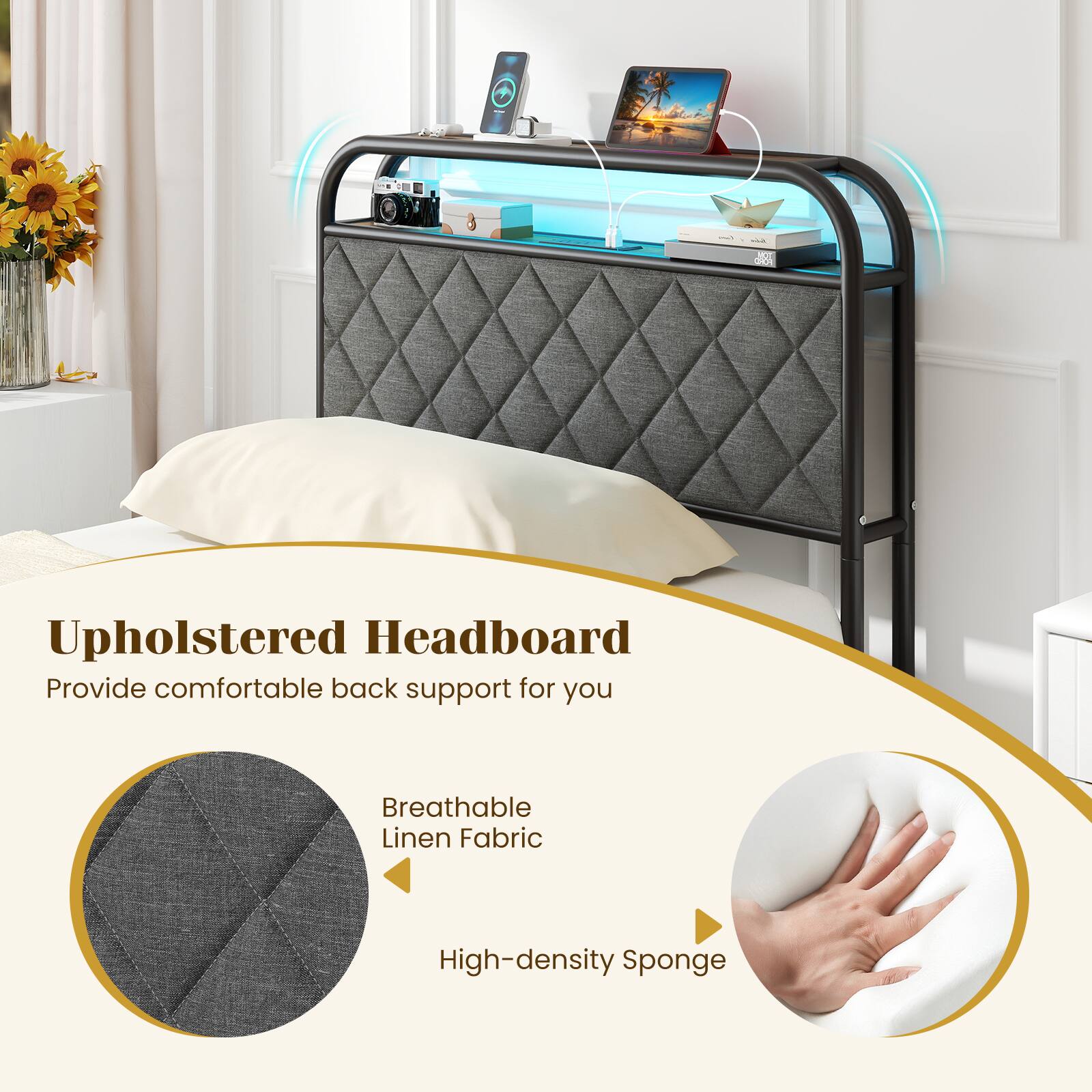 Upholstered Headboard  
Provide comfortable back support for you  
Breathable Linen Fabric  
High-density Sponge