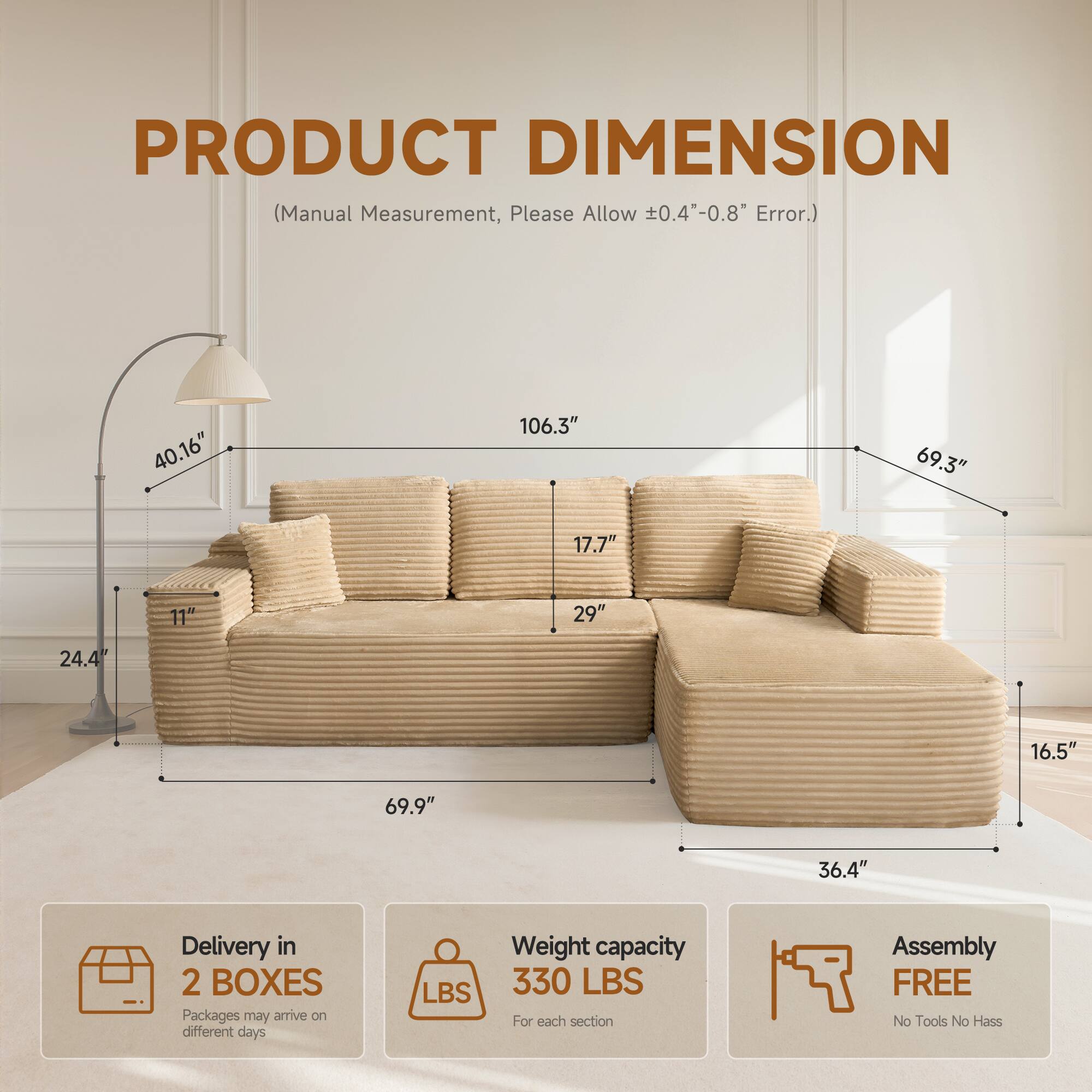 PRODUCT DIMENSION  
(Manual Measurement, Please Allow ±0.4"-0.8" Error.)

- 40.16"
- 106.3"
- 69.3"
- 17.7"
- 11"
- 29"
- 24.4"
- 16.5"
- 69.9"
- 36.4"

Delivery in 2 BOXES  
Packages may arrive on different days

Weight capacity  
330 LBS  
For each section

Assembly FREE  
No Tools No Hassle