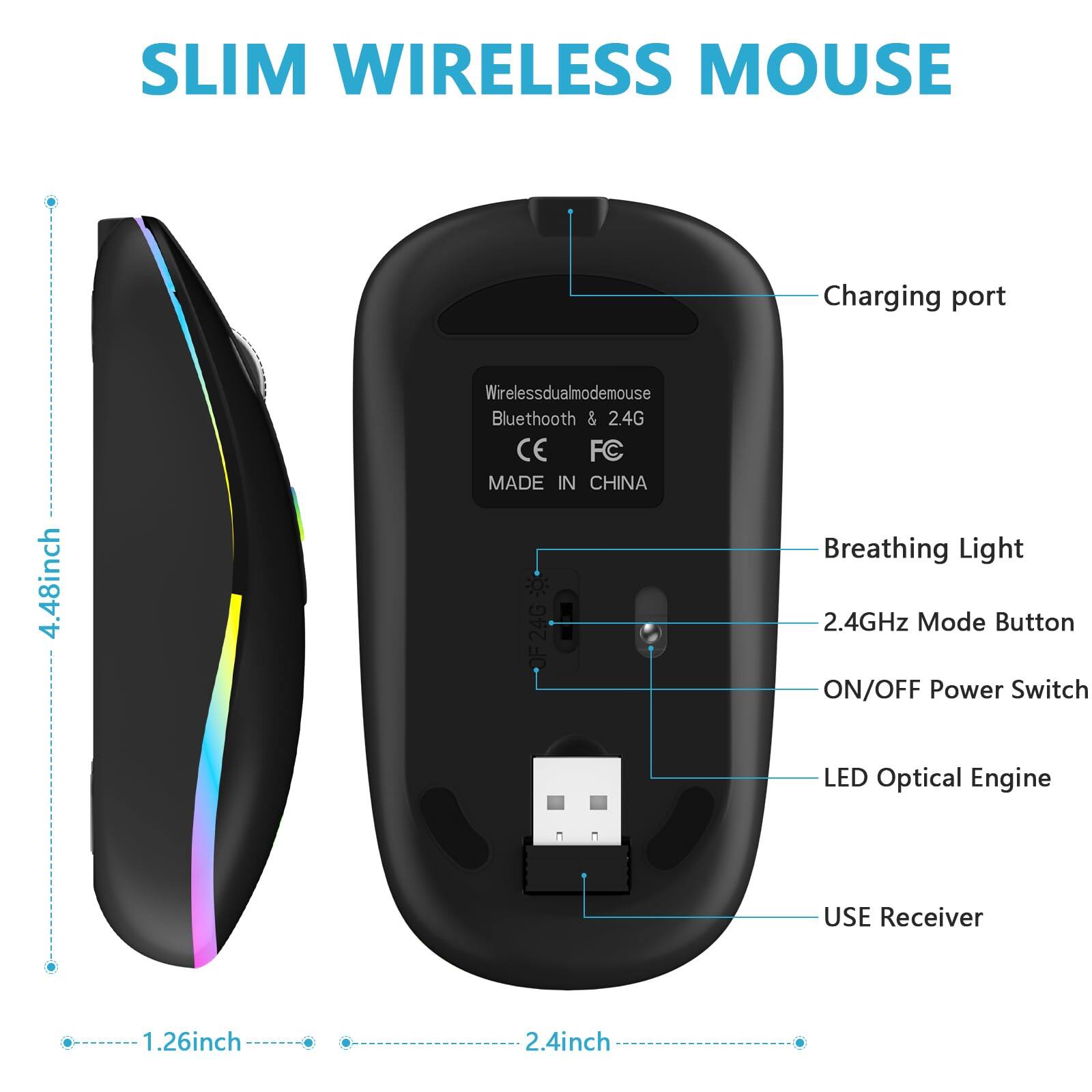 SLIM WIRELESS MOUSE

- Charging port
- Wireless dual mode mouse
- Bluetooth & 2.4G
- CE
- FC
- MADE IN CHINA
- Breathing Light
- 2.4GHz Mode Button
- ON/OFF Power Switch
- LED Optical Engine
- USE Receiver

Dimensions:
- Length: 4.48 inches
- Width: 2.4 inches
- Height: 1.26 inches