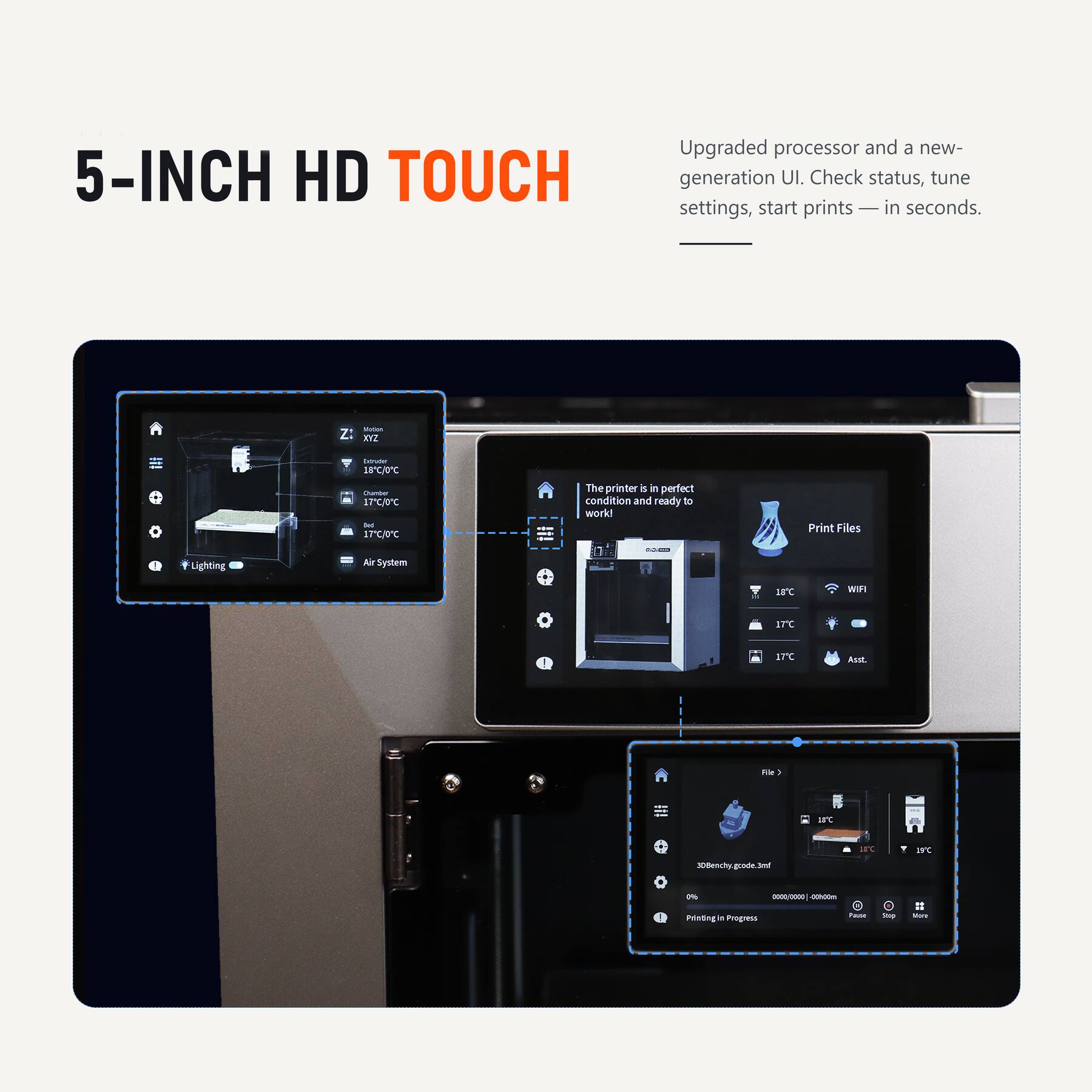 5-INCH HD TOUCH

Upgraded processor and a new-generation UI. Check status, tune settings, start prints — in seconds.

Extruder 18C/0C Chamber 17C/0C Bed 17C/0C

The printer is in perfect condition and ready to work!

Print Files
Lighting
Air System

SOLID
18
WIFI
17C
17C
Assst
Re -
--
18C
IFC
IS'C
30Benchy. goode.
0%
0000/0000 00h00m
Printing in Progress
Ravor
top
MON