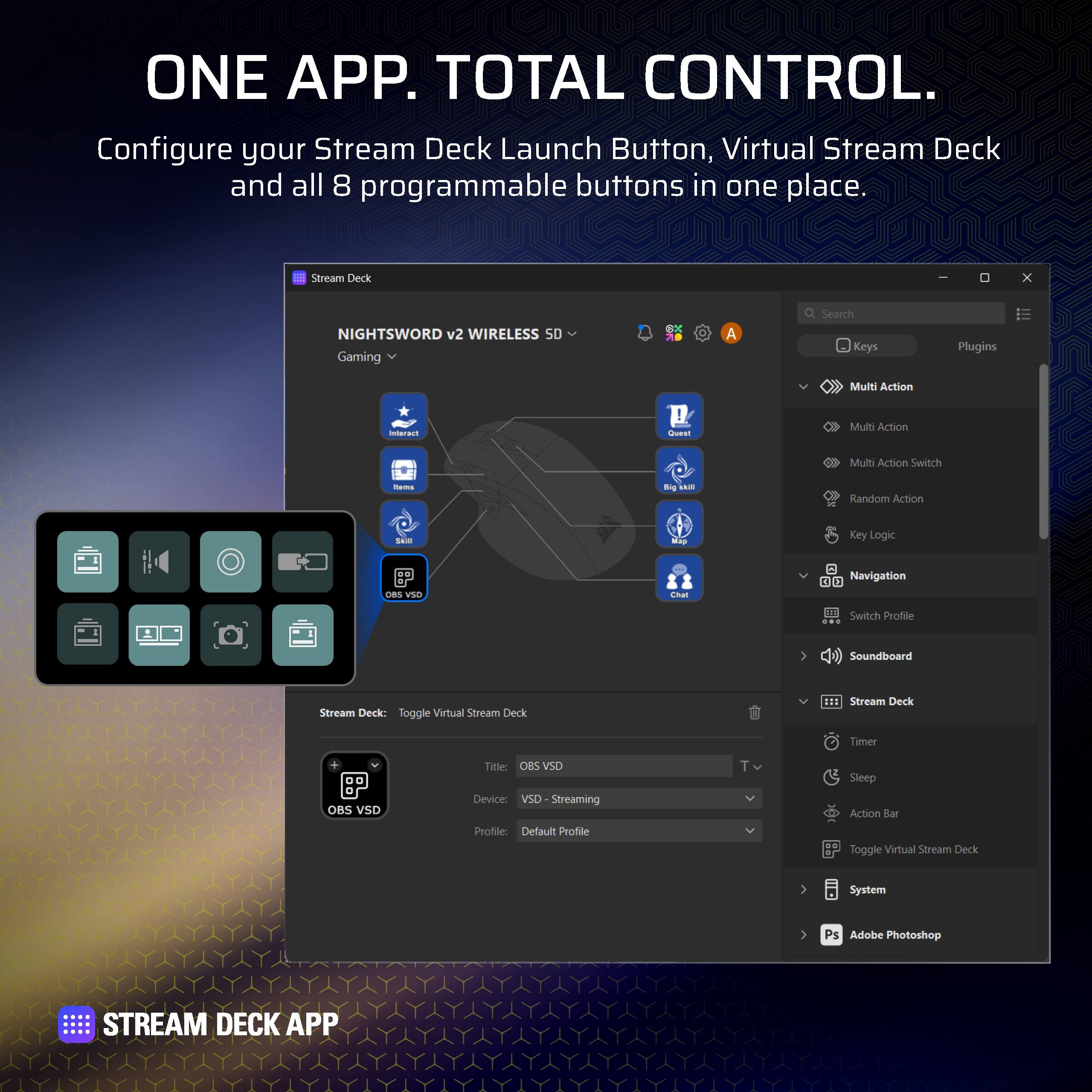 ONE APP. TOTAL CONTROL.  
Configure your Stream Deck Launch Button, Virtual Stream Deck and all 8 programmable buttons in one place.  

Stream Deck x NIGHTSWORD v2 WIRELESS 50 Gaming dX A Seach Keys Plugins  
Multi Action - Multi Action Switch - Random Action - Key Logic  
Navigation Switch Profile Soundboard  
Stream Deck: Toggle Virtual Stream Deck  
OBS VSD Titller OBS VSD  
Device: VS Streaming Profile: Default Profile  
Sleep Action Bar Toggle Virtual Stream Deck System  
Ps Adobe Photoshop  

STREAM DECK APP