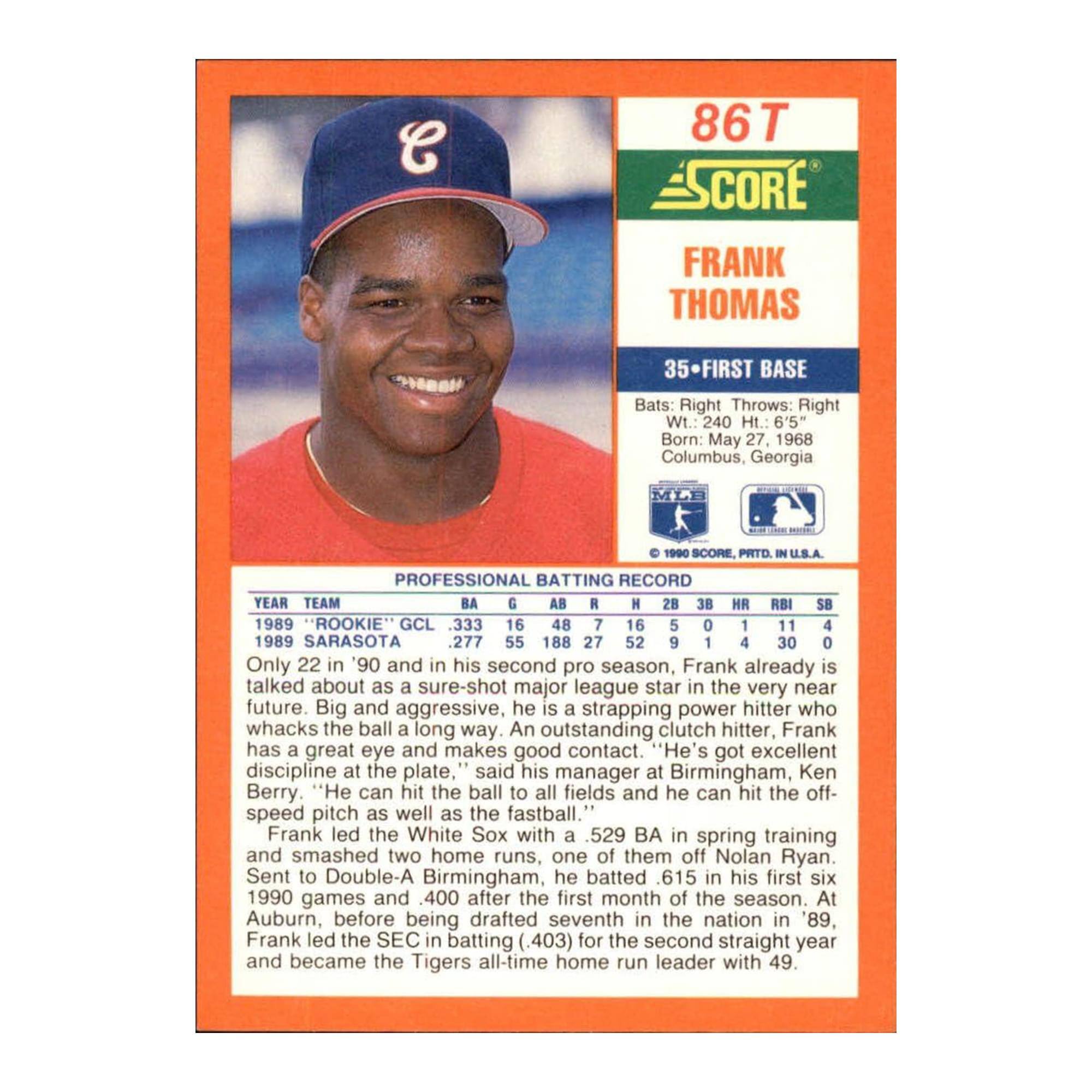 86T SCORE FRANK THOMAS  
35 FIRST BASE  
Bats: Right Throws: Right  
Wt. 240 Ht.: 6'5"  
Born: May 27, 1968 Columbus, Georgia  

SCORE, PRTD U.S.A.  

PROFESSIONAL BATTING RECORD  
YEAR TEAM BA G AB R H RBI HR SB  
1989 "ROOKIE" GCL .333 16 48 7 16 5 1 1 0  
1989 SARASOTA .277 55 188 27 52 9 4 1 4  

Only 22 in '90 and in his second pro season, Frank already is talked about as a sure-shot major league star in the very near future. Big and aggressive, he is a strapping power hitter who whacks the ball a long way. An outstanding clutch hitter, Frank has a great eye and makes good contact. "He's got excellent discipline at the plate," said his manager at Birmingham, Ken Berry. "He can hit the ball to all fields and he can hit the off-speed pitch