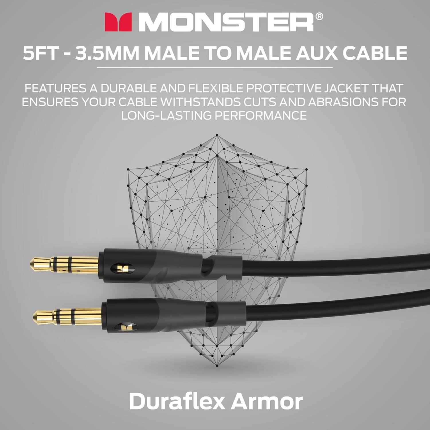 MONSTER® 5FT - 3.5MM MALE TO MALE AUX CABLE
FEATURES A DURABLE AND FLEXIBLE PROTECTIVE JACKET THAT ENSURES YOUR CABLE WITHSTANDS CUTS AND ABRASIONS FOR LONG-LASTING PERFORMANCE
Duraflex Armor