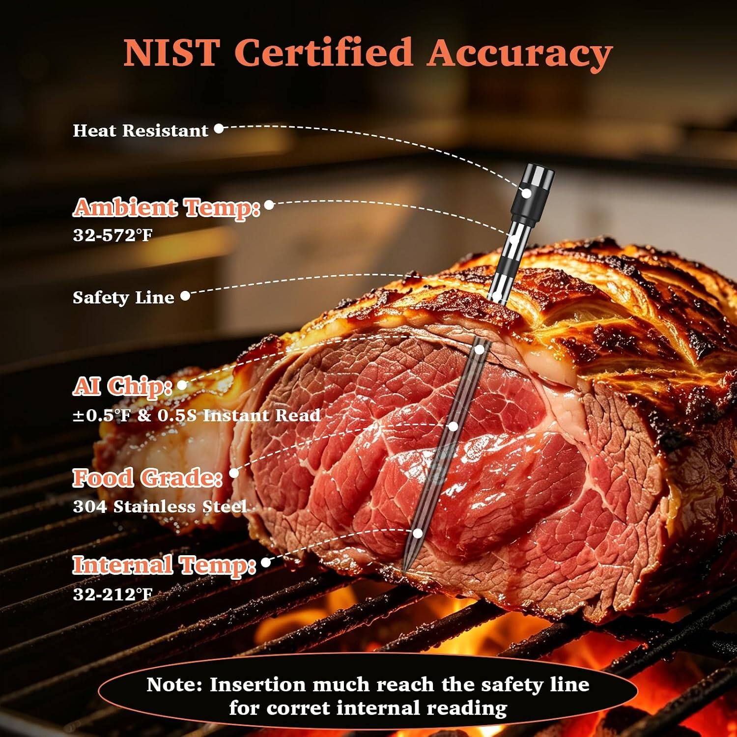 NIST Certified Accuracy

Heat Resistant

Ambient Temp: 32-572°F

Safety Line

AI Chip: ±0.5°F & 0.5S Instant Read

Food Grade: 304 Stainless Steel

Internal Temp: 32-212°F

Note: Insertion must reach the safety line for correct internal reading