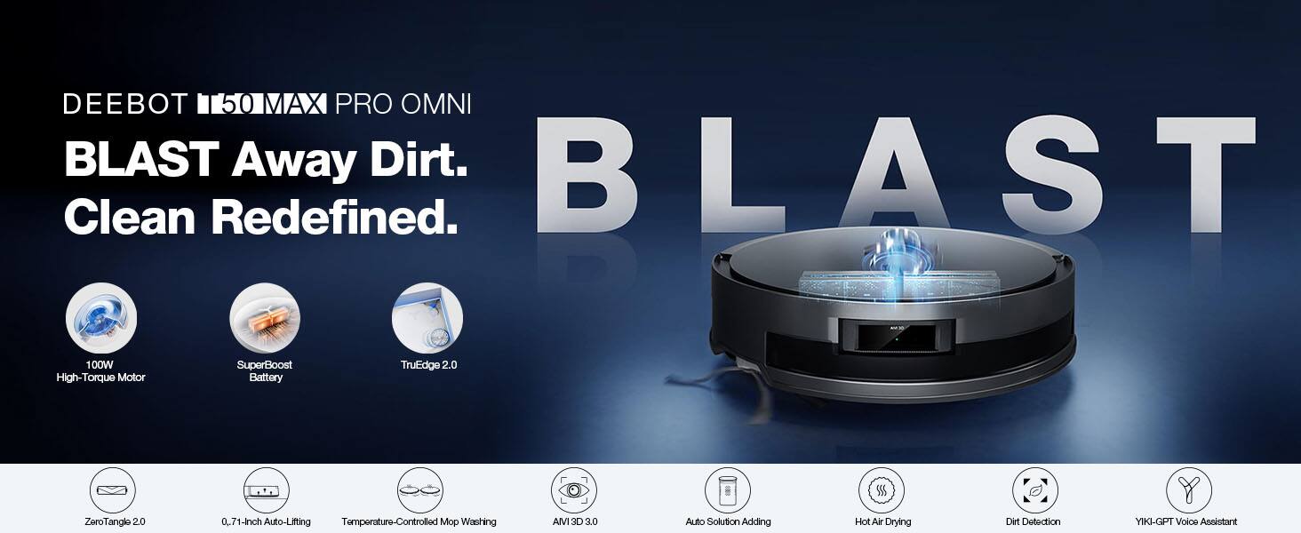 DEEBOT 50 MAX PRO OMNI  
BLAST Away Dirt.  
Clean Redefined.  

100W High-Torque Motor  
SuperBoost Battery  
TruEdge 2.0  
ZoroTangle 2.0  
0.71-Inch Auto-Lifting  
Temperature-Controlled Mop Washing  
AIVI 3D 3.0  
Auto Solution Adding  
Hot Air Drying  
Dirt Detection  
YIKI-GPT Voice Assistant