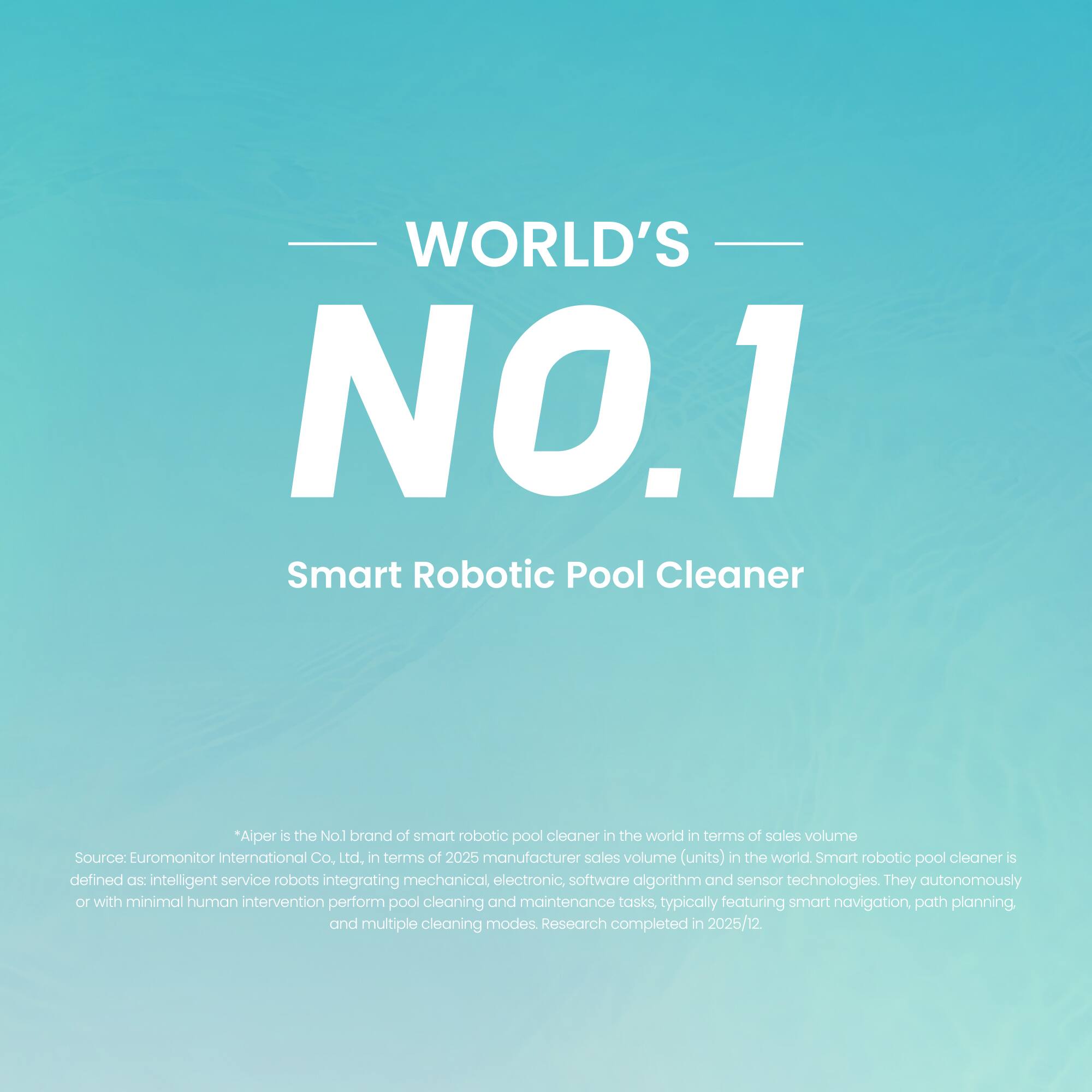 WORLD'S NO.1 Smart Robotic Pool Cleaner

"Aiper is the No.1 brand of smart robotic pool cleaner in the world in terms of sales volume. Source: Euromonitor International Co. Ltd, in terms of 2025 manufacturer sales volume (units) in the world. Smart robotic pool cleaner is defined as: intelligent service robots integrating mechanical, electronic, software algorithm and sensor technologies. They autonomously or with minimal human intervention perform pool cleaning and maintenance tasks, typically featuring smart navigation, path planning and multiple cleaning modes. Research completed in 2025/12."