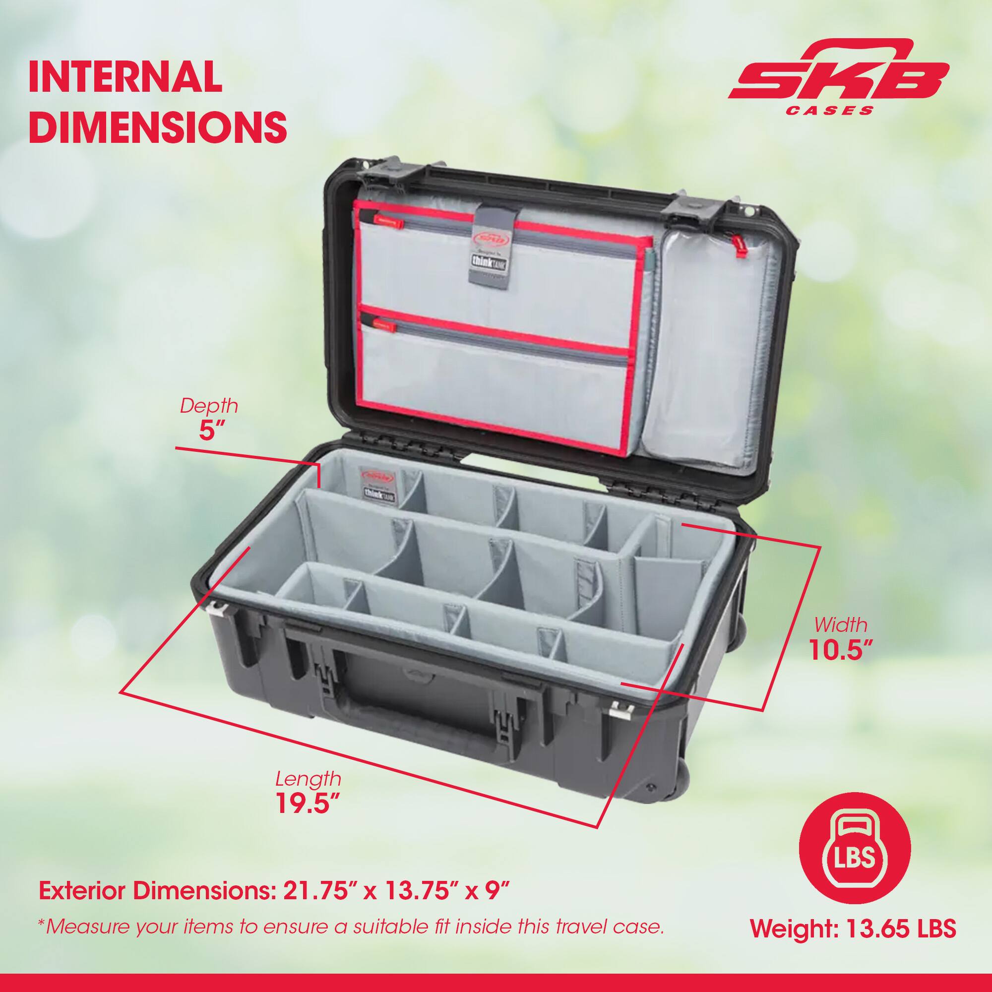 INTERNAL DIMENSIONS  
- Depth: 5"  
- Width: 10.5"  
- Length: 19.5"  

Exterior Dimensions: 21.75" x 13.75" x 9"  

*Measure your items to ensure a suitable fit inside this travel case.  

Weight: 13.65 LBS