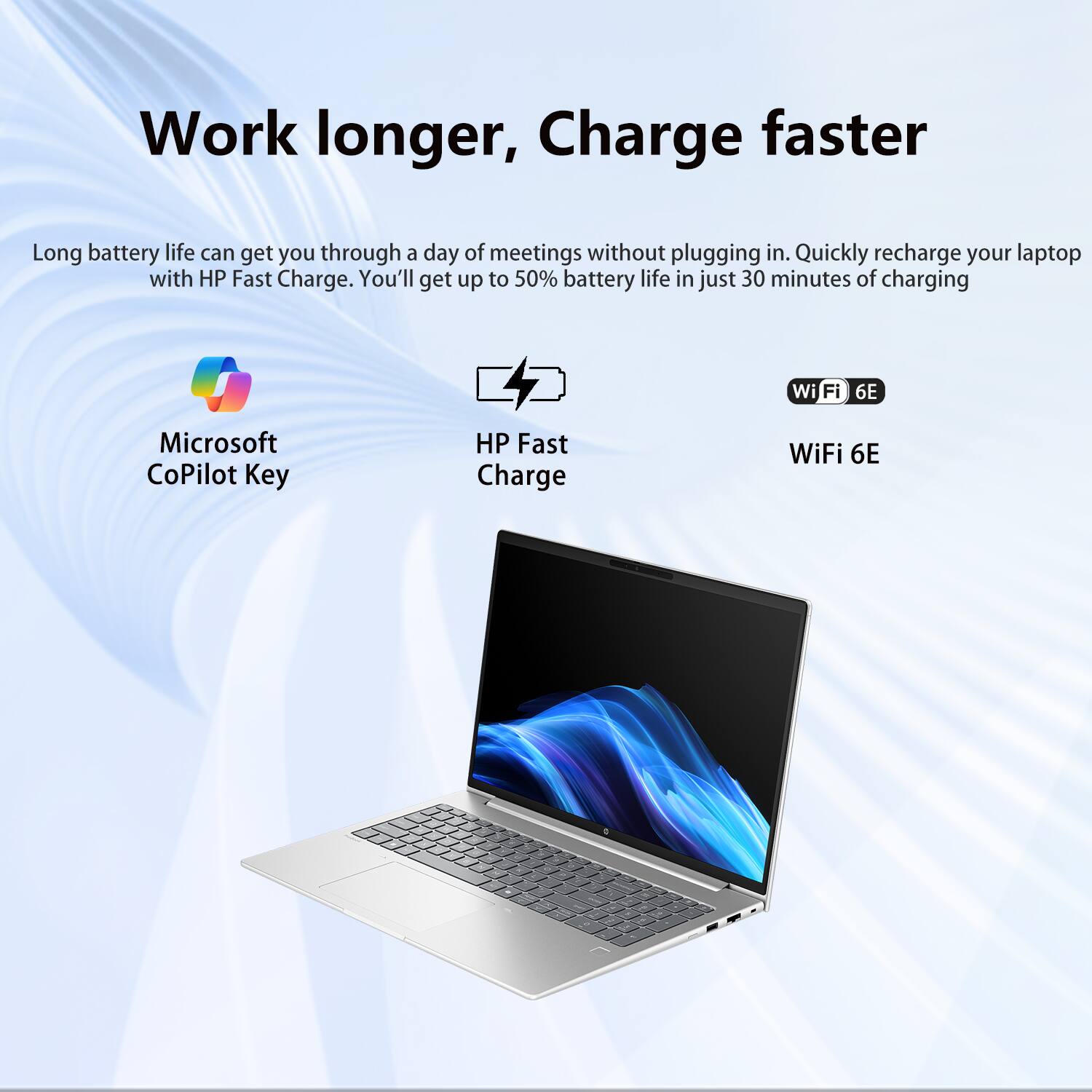Work longer, Charge faster

Long battery life can get you through a day of meetings without plugging in. Quickly recharge your laptop with HP Fast Charge. You'll get up to 50% battery life in just 30 minutes of charging.

- Microsoft CoPilot Key
- HP Fast Charge
- WiFi 6E