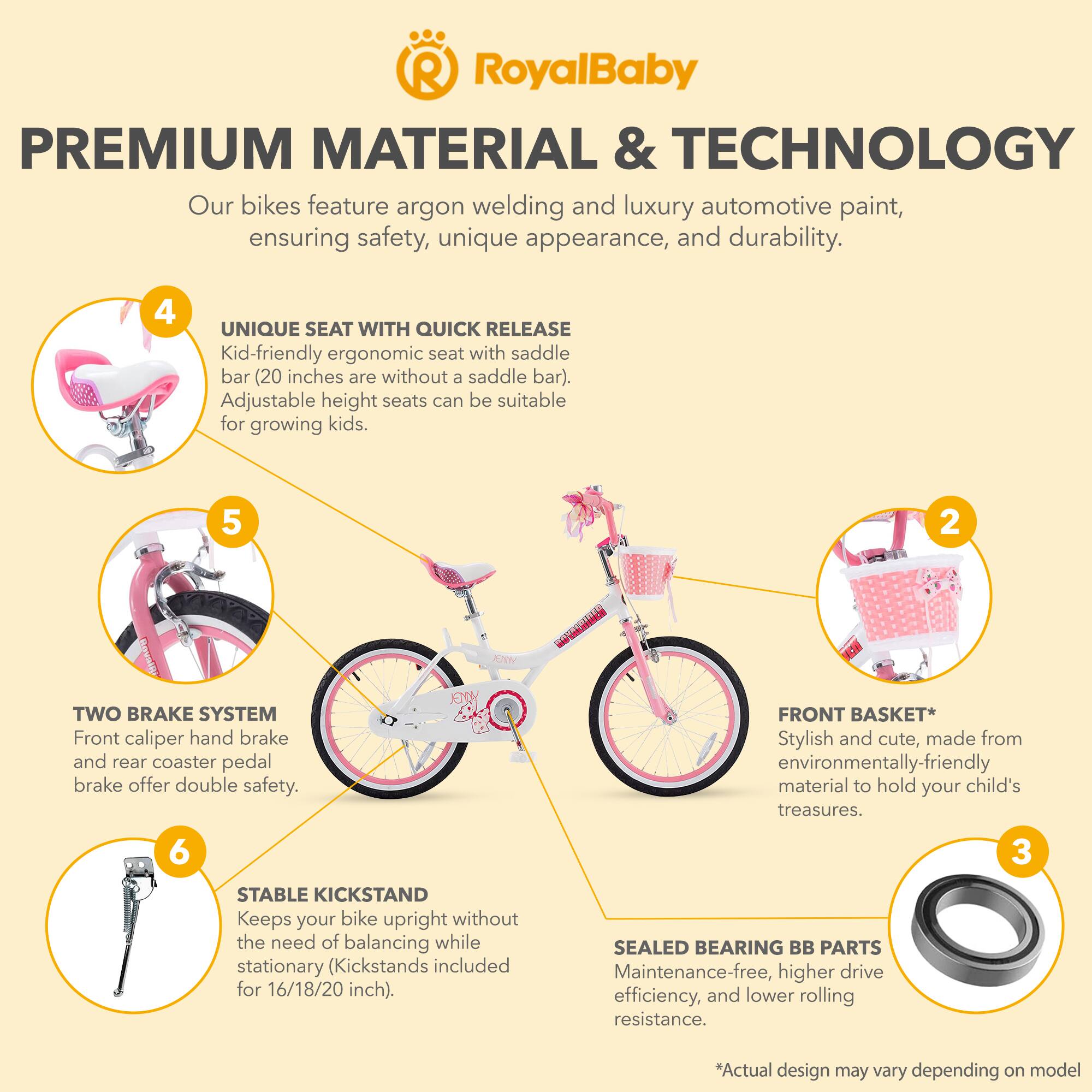 RoyalBaby PREMIUM MATERIAL & TECHNOLOGY

Our bikes feature argon welding and luxury automotive paint, ensuring safety, unique appearance, and durability.

4 UNIQUE SEAT WITH QUICK RELEASE
Kid-friendly ergonomic seat with saddle bar (20 inches are without a saddle bar). Adjustable height seats can be suitable for growing kids.

5 TWO BRAKE SYSTEM
Front caliper hand brake and rear coaster pedal brake offer double safety.

FRONT BASKET*
Stylish and cute, made from environmentally-friendly material to hold your child's treasures.

6 STABLE KICKSTAND
Keeps your bike upright without the need of balancing while stationary (Kickstands included for 16/18/20 inch).

SEALED BEARING BB PARTS
Maintenance-free, higher drive efficiency, and lower rolling resistance.

*Actual design may vary depending on model