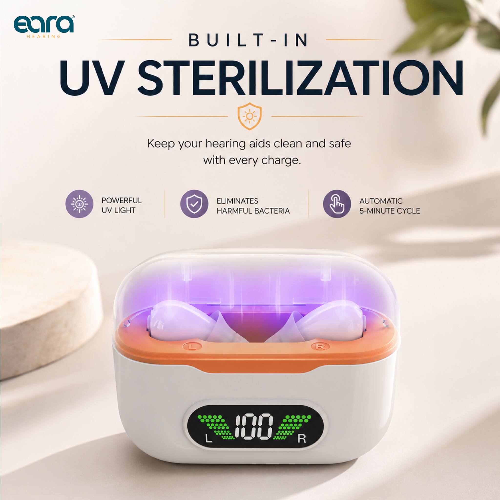 eara HEARING  
BUILT-IN UV STERILIZATION  
Keep your hearing aids clean and safe with every charge.  
POWERFUL UV LIGHT  
ELIMINATES HARMFUL BACTERIA  
AUTOMATIC 5-MINUTE CYCLE