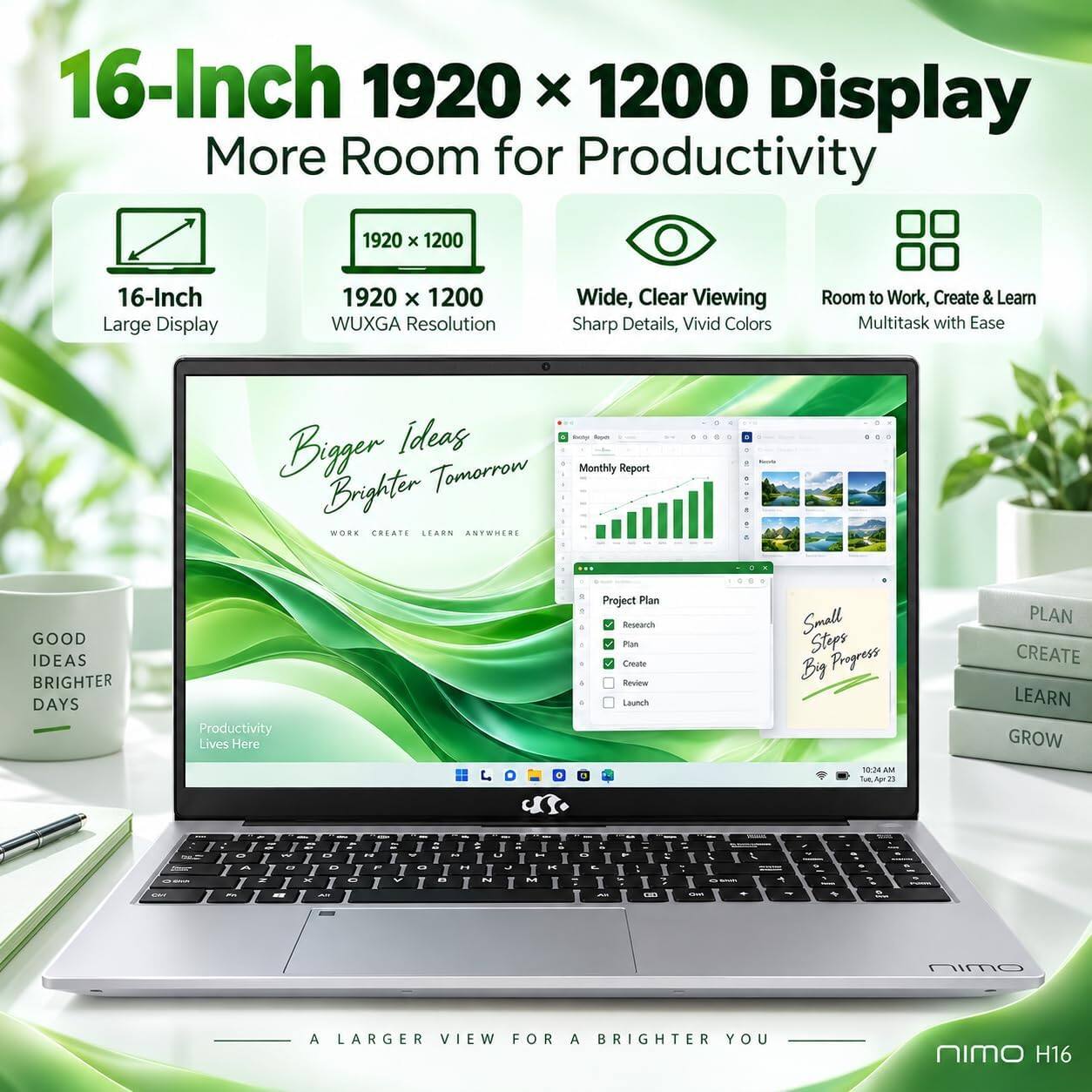 16-Inch 1920 x 1200 Display  
More Room for Productivity

1920 x 1200  
16-Inch Large Display  
1920 x 1200 WUXGA Resolution  
Wide, Clear Viewing  
Sharp Details, Vivid Colors  
Room to Work, Create & Learn  
Multitask with Ease

Brogen Ideas Sugar Tomorrow  
Monthly Report  
Brighter - WORK CREATE LEARN ANYWHERE

GOOD IDEAS BRIGHTER DAYS  
Productivity Lives Here

Project Plan  
Research  
Plan  
Create  
Review  
Launch  
Small Steps By Progress

PLAN CREATE LEARN GROW

A LARGER VIEW FOR A BRIGHTER YOU  
NIMO H16