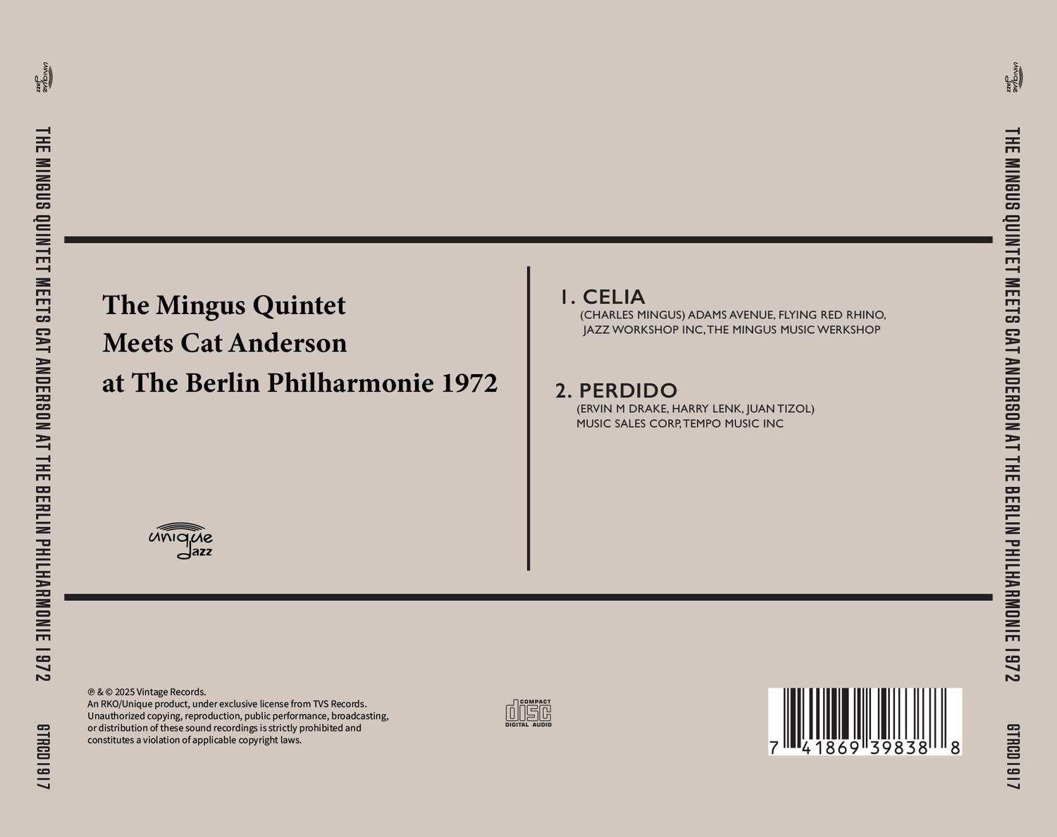 **Front Cover:**

**The Mingus Quintet Meets Cat Anderson at The Berlin Philharmonie 1972**

**Back Cover:**

**1. CELIA**  
(CHARLES MINGUS) ADAMS AVENUE, FLYING RED RHINO, THE MINGUS MUSIC WERKSHOP

**2. PERDIDO**  
(ERVIN M DRAKE, HARRY LENK, JUAN TIZOL) MUSIC SALES CORP., TEMPO MUSIC INC

**An RKQ/Unique product, under exclusive license from TVS Records. Unauthorized copying, reproduction, public performance, broadcasting, or distribution of these sound recordings is strictly prohibited and constitutes a violation of applicable copyright laws.**

**© & ℗ 2025 Vintage Records.**

**GTRC01917**

**Barcode:** 7 41869 39838 8

**Unique Jazz**

**Compact Disc Digital Audio**

**The Mingus Quintet Meets Cat Anderson at The Berlin Philharmonie 1972**