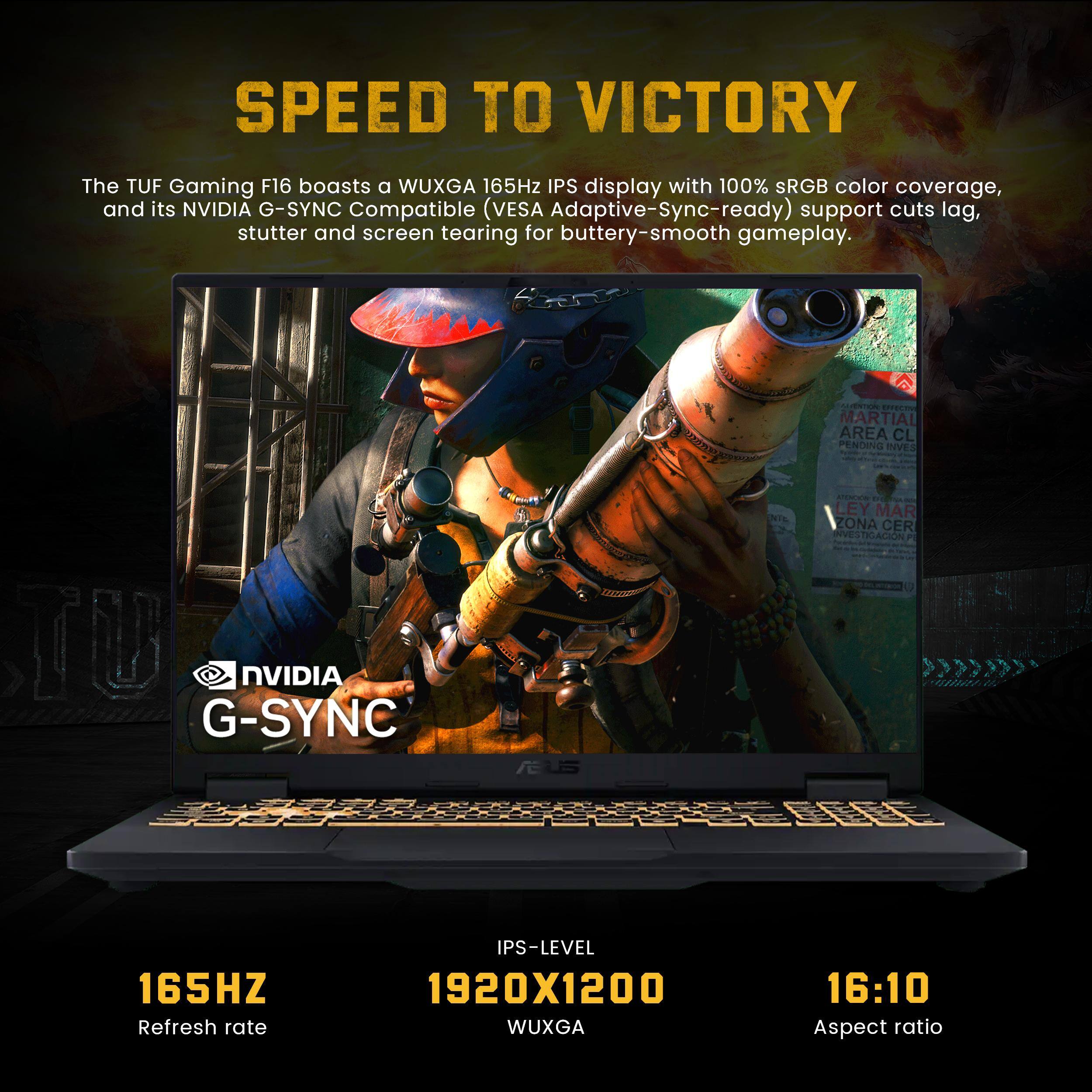 SPEED TO VICTORY

The TUF Gaming F16 boasts a WUXGA 165Hz IPS display with 100% sRGB color coverage, and its NVIDIA G-SYNC Compatible (VESA Adaptive-Sync-ready) support cuts lag, stutter and screen tearing for buttery-smooth gameplay.

- 165Hz Refresh rate
- 1920x1200 WUXGA
- 16:10 Aspect ratio