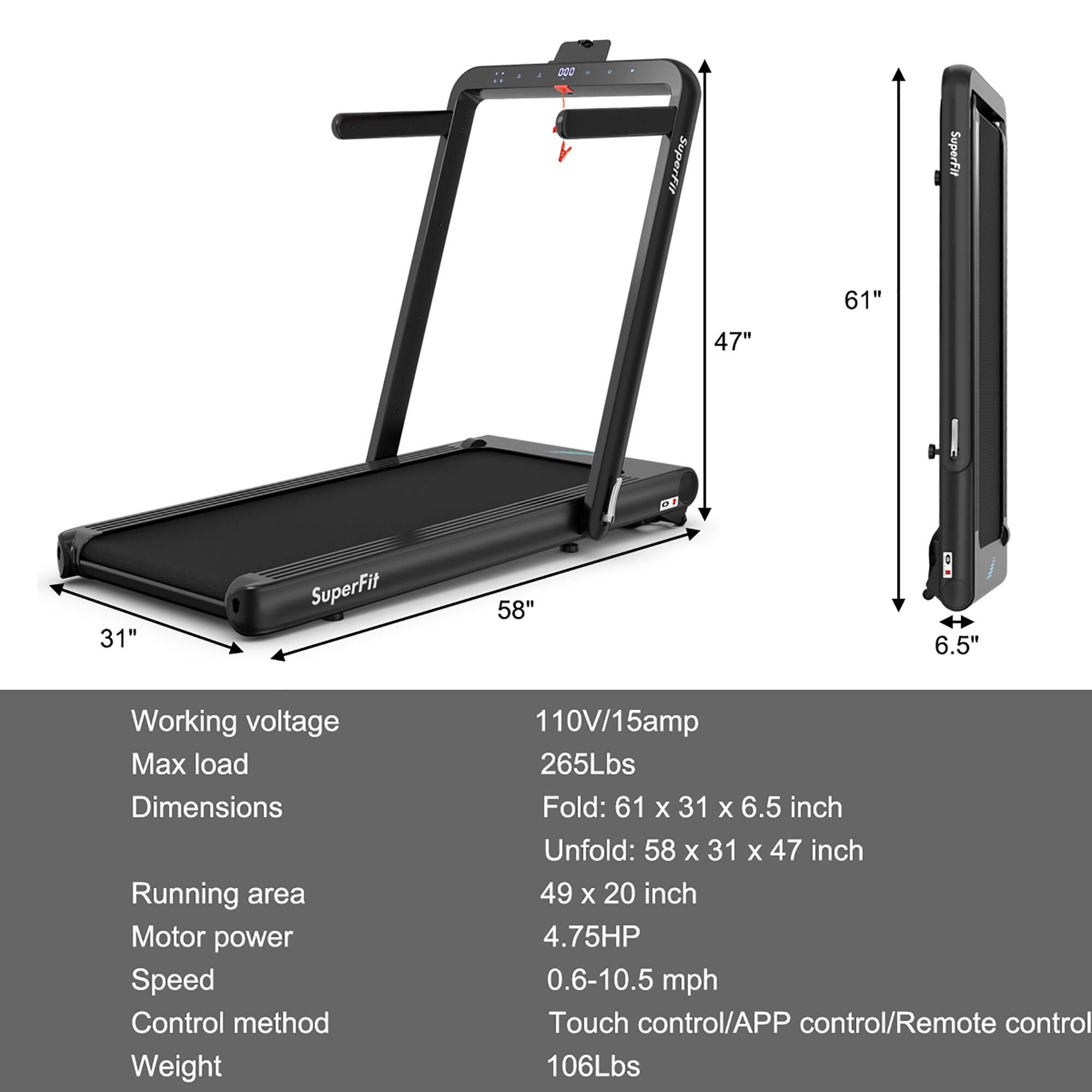 SuperFit SuperFit 61" 47" 31" SuperFit 58" 6.5" Working voltage Max load Dimensions Running area Motor power Speed Control method Weight 110V/15amp 265Lbs Fold: 61 x 31 X 6.5 inch Unfold: 58 x 31 X 47 inch 49 x 20 inch 4.75HP 0.6-10.5 mph Touch control/APP control/Remote control 106Lbs