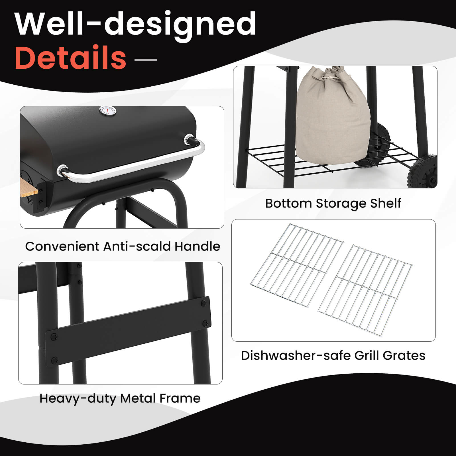 Well-designed Details

- Convenient Anti-scald Handle
- Bottom Storage Shelf
- Heavy-duty Metal Frame
- Dishwasher-safe Grill Grates