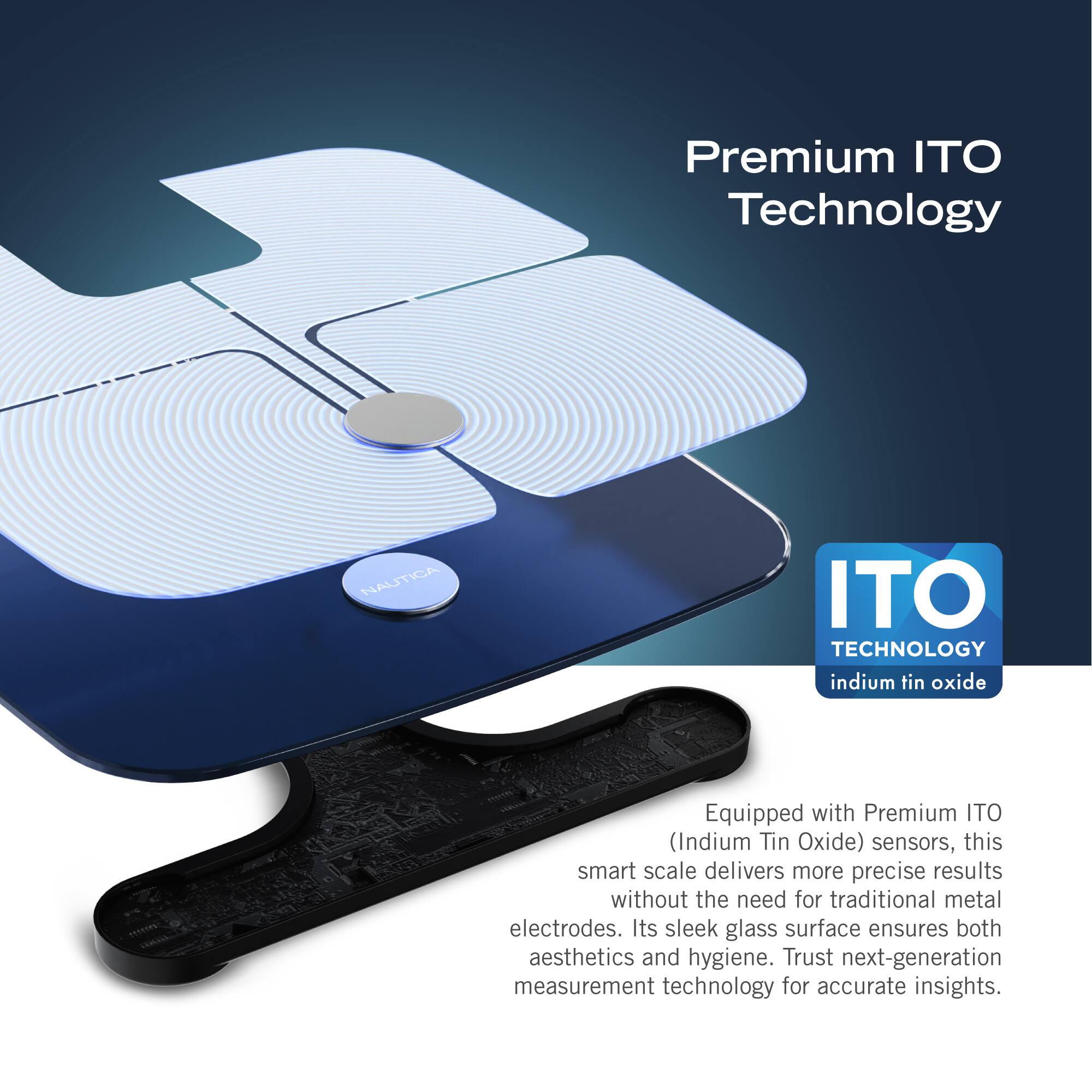 Premium ITO Technology: Nautica ITO Technology indium tin oxide Equipped with Premium ITO (Indium Tin Oxide) sensors, this smart scale delivers more precise results without the need for traditional metal electrodes. Its sleek glass surface ensures both aesthetics and hygiene. Trust next-generation measurement technology for accurate insights.