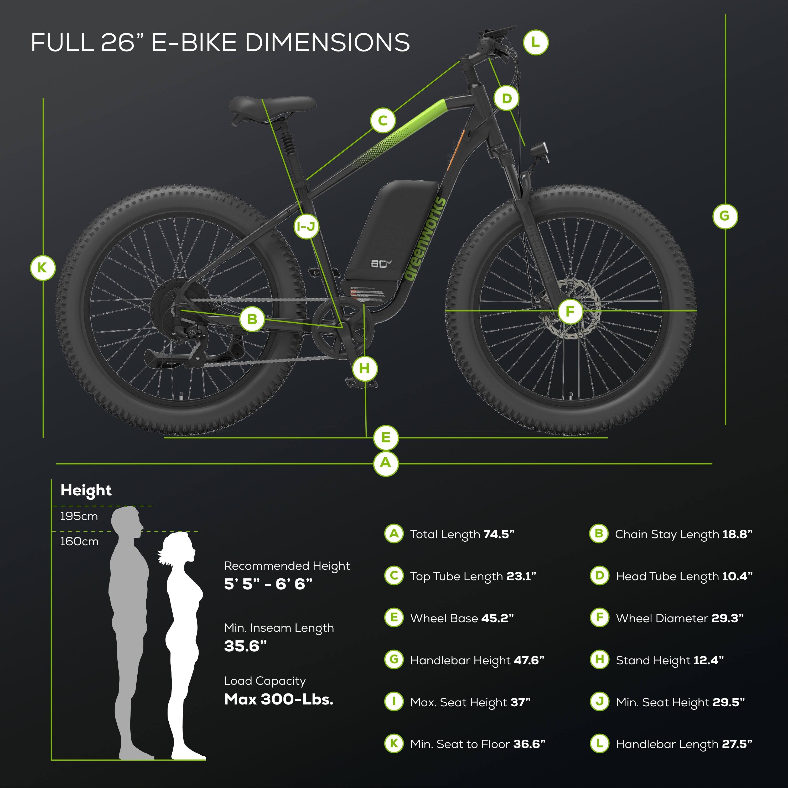 FULL 26" E-BIKE DIMENSIONS

A. Total Length: 74.5"
B. Chain Stay Length: 18.8"
C. Top Tube Length: 23.1"
D. Head Tube Length: 10.4"
E. Wheel Base: 45.2"
F. Wheel Diameter: 29.3"
G. Handlebar Height: 47.6"
H. Stand Height: 12.4"
I. Max. Seat Height: 37"
J. Min. Seat Height: 29.5"
K. Min. Seat to Floor: 36.6"
L. Handlebar Length: 27.5"

Height: 195cm, 160cm
Recommended Height: 5' 5" - 6' 6"
Min. Inseam Length: 35.6"
Load Capacity: Max 300-Lbs.