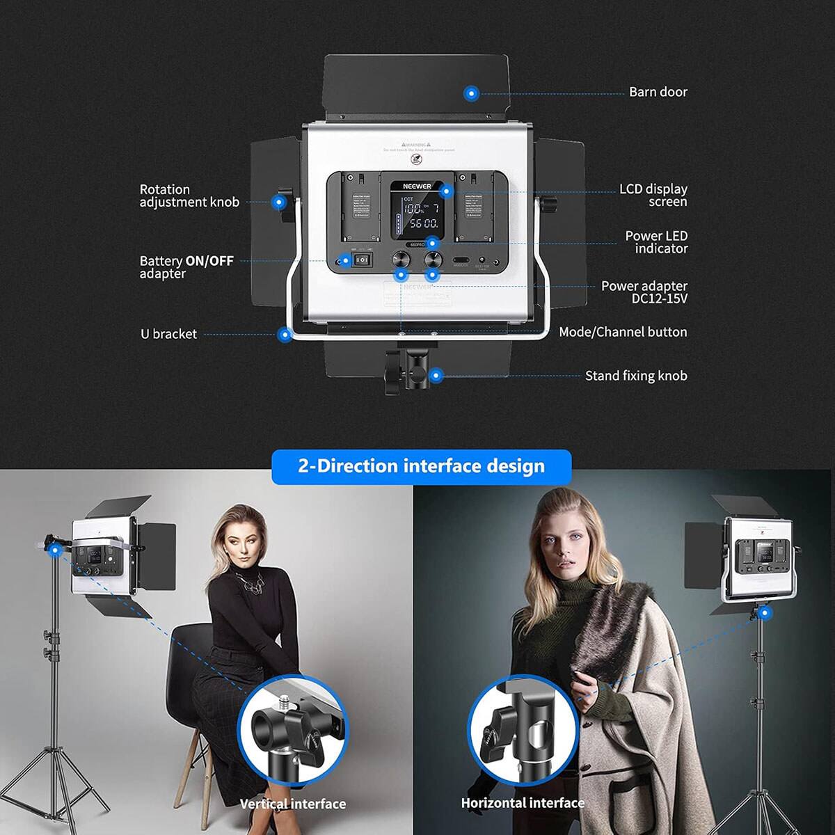 Barn door  
Rotation adjustment knob  
Battery ON/OFF adapter  
6 NCEWER DO 100  
1 58 DC  
LCD display screen  
Power LED indicator  
Power adapter DC12-15V  
U bracket  
Mode/Channel button  
Stand fixing knob  
2-Direction interface design  
Vertical interface  
Horizontal interface