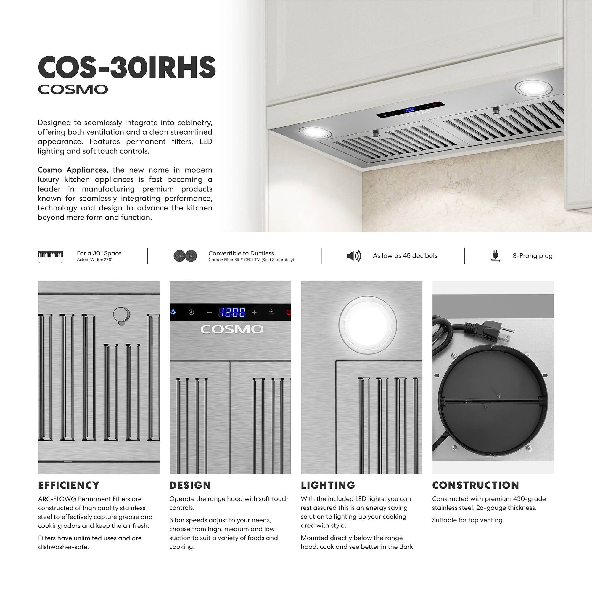 **COS-30IRHS**  
**COSMO**

Designed to seamlessly integrate into cabinetry, offering both ventilation and a clean streamlined appearance. Features permanent filters, LED lighting, and soft touch controls.

Cosmo Appliances, the new name in modern luxury kitchen appliances, is fast becoming a leader in manufacturing premium products known for seamlessly integrating performance, technology, and design to advance the kitchen beyond mere form and function.

- For a 30" Space  
  Actual Width: 27"

- Convertible to Ductless  
  Carbon Filter: 26" x 16" x 2" (GHI-M100 Sold Separately)

- As low as 45 decibels

- 3-Prong plug

**EFFICIENCY**  
ARC-FLOW® Permanent Filters are constructed of high-quality stainless steel to effectively capture grease and cooking odors and keep the air fresh. Filters have unlimited uses and are dishwasher-safe.

**DESIGN**  
Operate the range hood with soft touch controls. 3 fan speeds adjust to your needs, choose from high, medium, and low suction to suit a variety of foods and cooking.

**LIGHTING**  
With the included LED lights, you can rest